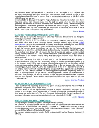 Turquoise Hill, which owns 66 percent of the mine, in 2011 and again in 2012. Disputes over
Oyu Tolgoi and broader regulatory uncertainty have deterred other investors looking to build
mines in Mongolia and led to a 54 percent drop in foreign direct investment to USD 2.05 billion
in 2013 from a year earlier.
Now an outsider to dealings involving Oyu Tolgoi, McRae said Mongolian lawmakers have shown
they have learned from mistakes made over the past few years, when the mine investment
agreement was regularly attacked in parliament and in the media. "When I arrived in Mongolia,
criticizing the OT investment agreement was almost like a political sport," McRae said. "I think
the government has certainly recognized the importance of resolving those sorts of issues
behind closed doors. I think that's a big step forward."
Source: Reuters
SHARYN GOL TO BEGIN BRIQUETTE SALES BY WINTER 2014.
Sharyn Gol JSC is hoping to introduce its smokeless Naco coal briquettes to the Mongolian
market by next winter, said its director.
―Following the closure of the tender offer, we successfully test fired both of Naco‘s retorts,‖
said James Passin, who is also a manager at the company's majority equity holder Firebird
Mongolia Fund. ―Existing equipment works but needs a little work. The next step is to upgrade
and fully winterize the Naco plant, so we can operate the plant year-round.‖
He said the company would utilize financing from the European Bank for Reconstruction and
Development to build new additional retorts and significantly increase its capacity to produce
the smokeless fuel. Sharyn Gol will market its Naco briquettes as a clean, environmentally
friendly alternative to raw coal. ―It is part of the solution for the horrendous air pollution that
we experience in the winter,‖ he said noting that reducing air pollution was a main effort of
the government.
Sharyn Gol is targeting first sales of 75,000 tons of char for winter 2014, with volumes to
increase as capacity expands in 2015. Passin said Sharyn Gol expects to have a wash plant to go
on line by June, which will be used to create enhanced coal products for the Mongolian market.
In contrast to competing briquette producer Modun, Sharyn Gol has an operating mine and a
briquetting plant, said Passin. ―...[W]e are skeptical that Modun is in a position to convert its
non-binding memorandum of understanding into an actual off-take agreement with the Clean
Air Fund,‖ he said. ―We also reviewed the technology they proposed for briquetting, and in our
view it is inappropriate for the ger market.‖ The Naco product is formed by the elimination of
―volatiles‖ from raw coal for reduced pollutant output, he said, while Modun plans to remove
moisture from the coal, ―which actually increases the volatiles to a higher level per ton than
its own raw coal.‖
Source: Emerging Frontiers
SEA BUCKTHORN PLANT LAUNCHES OPERATIONS
A new plant for the processing of the locally grown sea buckthorn berries has launched its
operations in Bayanuur Soum, Bulgan Aimag.
The plant, which is part of a government initiative to support the industry employed by the
Ministry of Industry Agriculture, can produce 2,000 liters of fruit juice [Source does not specify
time period for production -ed]. The berry is popular in Mongolia for its perceived medicinal
properties in boosting immune systems and contains the vitamins C, E, B1, B2.
Source: News.mn
MONGOLIA‟S FIRST AIR CARGO COMPANY OPENS
Aircargo Mongolia is the country's first air freight delivery company.
The company is able to transport 455 tons [source does not specify over what time period -ed]
with its Airbus A 300-600 plane, which can fly a distance of 7,540 kilometers without stopping.
Aircargo Mongolia plans to make regular flights to Russia‘s Novosibirsk and Irkutsk, Germany‘s
Bonn, and China‘s Tianjin, Shanghai and Urumch.
The company also commissioned charter flights to countries throughout Asia and Europe on 25
February.
 