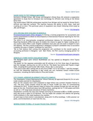 Source: Udriin Sonin
SHIVEE OVOO TO TEST GERMAN MACHINERY
Germany‘s Wirtgen Group, JMC Group, and Mongolia‘s Shivee Ovoo JSC entered a cooperation
agreement to study how to introduce new technology for efficient coal mining at the Shivee
Ovoo mine.
The Surface Miner 2200 SM multipurpose machine from Wirtgen will be tested for Shivee Ovoo‘s
difficult and high-cost surfaces. The machine features the ability to drill, blast, load and
crushing all at once. This particular piece of equipment was chosen following initial study by
JMC and Wirtgen.
Source: Info Mongolia
ACCA DIPLOMA NOW AVAILABLE IN MONGOLIA
PricewaterhouseCoopers (PwC) Mongolia is running a training programme for accountants and
finance practitioners to obtain an ACCA Diploma in International financial reporting for the first
time in Mongolia.
The ACCA is an internationally recognized professional diploma for International Financial
Reporting Standards (IFRS) that gives its holders the chance to apply for higher-ranking jobs in
any country where IFRS is used. Eligible candidates must pass just one exam in English to earn
the diploma. The PwC training programme is designed to prepare candidates fully to successful
complete the exam in English, scheduled for June 2014.
"We at PwC believe that running this programme will contribute to the overall quality of
accounting profession in Mongolia," said Matt Pottle, the PwC country managing partner for
Mongolia.
Source: PricewaterhouseCoopers Mongolia
MONGOLIA‟S THIRD TOYOTA DEALERSHIP OPENS
The Mongolia-Japan joint venture Munkhkhada LLC has opened as Mongolia's third Toyota
dealership.
The dealer for the Japanese automobile sold 30 vehicles in its first three days of operations,
said the manager, leaving only car left on the lot. The dealer has mainly sold Toyota‘s larger
SUVs, including 2013 Land Cruiser 200, Prado, Hiluxe, Rav 4, and Camry.
―The Land Cruiser 200 is selling well at the price of MNT 112 to 167 million,‖ said the manager.
He said the dealership beginning in May would sell cars marketed toward middle-income
consumers, including the hybrid-electric Prius and Corolla.
Source: Udriin Sonin
CITY COUNCIL APPROVES BLUEPRINTS FOR AUTO COMPLEX
The Ulaanbaatar Citizens Representatives‘ Khural February 20 approved blueprints for an auto-
trade complex planned for Ulaanbaatar.
Plans for the complex have work scheduled to begin before this summer's Naadam Festival in
July. The Auto Trade complex would be able to house 14,000 cars after its commissioning
scheduled for 2019. Project planners hope to finance the complex through the rent and sale of
space at the site. Preliminary plans have 285 pavilions, parking lots for 11,324 sedans and SUVs
as well as 1,191 large buses and pieces of heavy machinery.
Ulaanbaatar currently has nine auto markets servicing an estimated 6,000 to 10,000 customers
each day across a space of 25 hectares. The city hopes the complex will address the growing
traffic problems in the roads leading to the markets.
An auto expo to host events is also planned, along with 14 office buildings, 1,438 customer car
parks, and 42 kilometers of road from the city.
Source: Info Mongolia
NEWERA POISED TO DRILL AT ULAAN TOLGOI COAL PROJECT
 