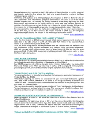Newera Resources Ltd. is poised to start 2,000 meters of diamond drilling to test for potential
coal deposits underlying five seismic lines that have produced positive results at its Ulaan
Tolgoi coking coal project.
In the first of two phases of a drilling campaign, Newera plans to drill two diamond holes of
about 300 meters each into the best prospects identified as a pre-cursor to the 1,400 meters
planned for phase two. The company has already completed all necessary regulatory and other
requirements and notifications to enable drilling to begin once local weather permits. In
addition, the drilling contractor Best Drilling has re-located a suitable diamond drilling rig to
the regional city of Dalanzadgad in preparation for easy transport to the Ulaan Tolgoi site.
Newera expects that by the time the rig has been mobilized to site and before commencement
of the first hole, it will have earned a 51 percent interest in CMNM LLC—the Mongolian
registered company holding 100 percent of the Ulaan Tolgoi exploration license.
Source: Proactive Investors
ALTAN RIO ISSUING COMMON STOCK FOR $1.3M DEBT SETTLEMENT
Altan Rio Minerals Ltd. on 20 February announced it had reached agreement with creditors to
settle debt in the total amount of CAD 1.429 million (USD 1.29 million) by the issuance of 20.4
million of its common shares priced at USD 0.07.
Altan Rio is continuing with its private placement with The European Bank for Reconstruction
and Development (EBRD) originally announced on 8 January. Under the private placement,
EBRD will purchase 16.67 million common shares of Altan Rio at USD 0.06 per share for gross
proceeds of CAD 999,960. EBRD is expected to hold approximately 18.8 percent equity of Altan
Rio following the transaction.
Source: Altan Rio Ltd.
ABMEC MISSION TO MONGOLIA
The Association of British Mining Equipment Companies (ABMEC) is to lead a high-profile mission
to the fourth Mongolia Mining Exhibition in Ulaanbaatar on 10 to 12 April.
Four ABMEC companies will exhibit at Mongolia Mining—Friction Marketing Co., Joy Global, MMD
Sizers and Reilloc Chain. Their expertise lies in surface and underground mining systems,
processing equipment, chains and supplies for original equipment manufacturers.
Source: Montsame
TURKISH SCHOOLS BEAR THEIR FRUITS IN MONGOLIA
Turkish school‘s alumni in Mongolia have launched the businessmen association Businessmen of
the Land of Blue Sky (BASIC).
―With today‘s opening, we believe our association will grow increasingly to become a global
one,‖ said Baatar Tsolman, chairman of the board at the inaugural meeting at the Blue Sky
Tower and Hotel. ―We aim to have our members meet the members of our global partners and
thus invest in a variety of fields.‖
The event was attended by Mongolia business people and Turkey‘s ambassador to Ulaanbaatar,
Turkish businessmen, and Azerbaijani investors. The association‘s officials introduced their
initiatives and business agreements between partners were made.
Source: Hizmet Movement
ARIUNAA SURI TO PROMOTE MONGOLIA AT TOKYO FASHION WEEK
Mongolian designer Ariunaa Suri will show her collection at Mercedes Benz Fashion Week in
Tokyo 17 to 22 March.
Since establishing her eponymous brand in 2011, Suri has worked to combine the Mongolian
nomadic ethic with minimalist western style. Her cloths feature mixed, soft hues made from
organic fabrics such as wool, cashmere and leather that come from the cattle in Mongolia's
steppe. She worked as a designer in Berlin after 10 years of study in Bremen, Germany.
Source: Montsame
TSAGAAN SAR EVENT IN UTAH CELEBRATES MONGOLIAN CULTURE FOR OT WORKERS
 