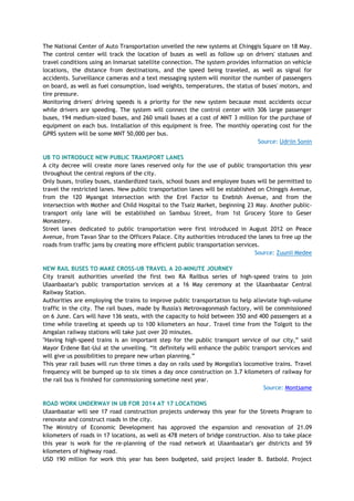 The National Center of Auto Transportation unveiled the new systems at Chinggis Square on 18 May.
The control center will track the location of buses as well as follow up on drivers' statuses and
travel conditions using an Inmarsat satellite connection. The system provides information on vehicle
locations, the distance from destinations, and the speed being traveled, as well as signal for
accidents. Surveillance cameras and a text messaging system will monitor the number of passengers
on board, as well as fuel consumption, load weights, temperatures, the status of buses' motors, and
tire pressure.
Monitoring drivers' driving speeds is a priority for the new system because most accidents occur
while drivers are speeding. The system will connect the control center with 306 large passenger
buses, 194 medium-sized buses, and 260 small buses at a cost of MNT 3 million for the purchase of
equipment on each bus. Installation of this equipment is free. The monthly operating cost for the
GPRS system will be some MNT 50,000 per bus.
Source: Udriin Sonin
UB TO INTRODUCE NEW PUBLIC TRANSPORT LANES
A city decree will create more lanes reserved only for the use of public transportation this year
throughout the central regions of the city.
Only buses, trolley buses, standardized taxis, school buses and employee buses will be permitted to
travel the restricted lanes. New public transportation lanes will be established on Chinggis Avenue,
from the 120 Myangat intersection with the Erel Factor to Enebish Avenue, and from the
intersection with Mother and Child Hospital to the Tsaiz Market, beginning 23 May. Another public-
transport only lane will be established on Sambuu Street, from 1st Grocery Store to Geser
Monastery.
Street lanes dedicated to public transportation were first introduced in August 2012 on Peace
Avenue, from Tavan Shar to the Officers Palace. City authorities introduced the lanes to free up the
roads from traffic jams by creating more efficient public transportation services.
Source: Zuunii Medee
NEW RAIL BUSES TO MAKE CROSS-UB TRAVEL A 20-MINUTE JOURNEY
City transit authorities unveiled the first two RA Railbus series of high-speed trains to join
Ulaanbaatar's public transportation services at a 16 May ceremony at the Ulaanbaatar Central
Railway Station.
Authorities are employing the trains to improve public transportation to help alleviate high-volume
traffic in the city. The rail buses, made by Russia's Metrovagonmash factory, will be commissioned
on 6 June. Cars will have 136 seats, with the capacity to hold between 350 and 400 passengers at a
time while traveling at speeds up to 100 kilometers an hour. Travel time from the Tolgoit to the
Amgalan railway stations will take just over 20 minutes.
"Having high-speed trains is an important step for the public transport service of our city,‖ said
Mayor Erdene Bat-Uul at the unveiling. ―It definitely will enhance the public transport services and
will give us possibilities to prepare new urban planning.‖
This year rail buses will run three times a day on rails used by Mongolia's locomotive trains. Travel
frequency will be bumped up to six times a day once construction on 3.7 kilometers of railway for
the rail bus is finished for commissioning sometime next year.
Source: Montsame
ROAD WORK UNDERWAY IN UB FOR 2014 AT 17 LOCATIONS
Ulaanbaatar will see 17 road construction projects underway this year for the Streets Program to
renovate and construct roads in the city.
The Ministry of Economic Development has approved the expansion and renovation of 21.09
kilometers of roads in 17 locations, as well as 478 meters of bridge construction. Also to take place
this year is work for the re-planning of the road network at Ulaanbaatar's ger districts and 59
kilometers of highway road.
USD 190 million for work this year has been budgeted, said project leader B. Batbold. Project
 