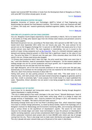 leaders had received MNT 50.6 billion in funds from the Development Bank of Mongolia as of March,
with some MNT 43.6 billion already spent, he said.
Source: Montsame
MUST OPENS RESEARCH CENTER FOR GMOS
Mongolian University of Science and Technology's (MUST‘s) School of Food Engineering and
Biotechnology has opened the Food Research Institute. The institute, which was financed with MNT
4.3 billion, will study and research genetically modified organisms (GMOs), food safety, diet and
health.
Source: News.mn
IRON ORE HITS 20-MONTH LOW ON CHINA CONCERNS
Iron ore, Mongolia's fourth-largest exported by volume commodity in March, fell to its lowest level
in 20 months on Friday after bearish signs from the Chinese steel industry and persistent concerns
about rising supplies.
Benchmark 62 percent iron ore, according to The Steel Index, fell 2 percent to USD 100.7 a ton—the
lowest level since September 2012—while iron ore futures also sank. The June contract for 62
percent ore on the Singapore Exchange fell 1.6 percent to USD 100.65—the lowest price for a front
month contract since April 2013. The main ingredient in steelmaking, iron ore is crucial to the
profits of major mining companies such as Rio Tinto PLC. Fears of a mismatch between supply and
demand and slowing industrial growth in China have had a significant impact on the value of iron
ore. The price has fallen 17.7 percent over the past year. China consumes about two-thirds of the
world‘s iron ore. Chinese steel prices also dropped.
―If Chinese steel production hadn‘t been this high, the price would have fallen even more than it
has,‖ said Colin Hamilton, head of commodities research at Macquarie. ―At the moment people are
holding enough iron ore for current production and future growth, but if expectations come down
they‘ll hold less iron ore and take less from the market.‖
Last night Macquarie, one of the most accurate predictors of iron ore‘s price over the past year,
dramatically cut its estimate for the average price of the raw material for the third quarter to USD
100 a ton, down from previous forecasts of about USD 115.
Falling steel prices are also putting pressure on Chinese steel mills. ―The steel sector is in a
financial mess, with both private mills and state-owned enterprises struggling to generate positive
cash flow. Credit is extremely tight,‖ wrote analysts from Credit Suisse in a report published this
week. ―Meanwhile, China‘s domestic iron ore sector is now being savaged by lower-cost, abundant
imports.‖
Source: Financial Times
IS UB RUNNING OUT OF WATER?
Once known for its abundant and immaculate waters, the Tuul River flowing through Mongolia‘s
capital Ulaanbaatar is rapidly shrinking.
―The city is indeed going to face water shortages in the near future,‖ Batsukh Baljinnyam, head of
the technical and policy department of state water utility Usug, which is in charge of water and
sewage services in Ulaanbataar, said. ―Scarcity problems will emerge in 2015, and intensify from
2020 onwards,‖ he added. ―We need to find new water sources.‖
Decreasing recharge levels due to the Tuul River‘s shrinking water flow, which researchers largely
trace back to climate change phenomena, as noted by Davaa Gombo, head of the hydrology unit at
Mongolia‘s Institute for Meteorology and Environment monitoring (IMH), and increasing withdrawals
pose a serious threat to the equilibrium of Ulaanbaatar‘s aquifer. The search for new water
resources has already begun and water reuse technologies to ease the pressure on Ulaanbaatar‘s
aquifer are being explored. Local private concessionaire Morit Impex is trying to develop a USD 200
million wastewater treatment plant project able to treat 200,000 cubic meters per day of sewage
coming from the city. There is also large room to make water distribution and usage more efficient.
The city‘s decade-old water network leaks up to 30 percent of the water it distributes.
 