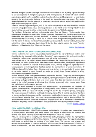 However, Mongolia‘s water challenge is not limited to Ulaanbaatar and is posing a great challenge
to the development of Mongolia‘s agriculture and mining sectors. A number of water transfer
projects aiming to transfer part of the waters of northern Orkhon and Selenge rivers to cater to the
needs of the growing mining industry in the south are currently under assessment. They entail
water pipelines stretching for hundreds of kilometers through the steppe, a plan that would involve
huge financial and physical capital.
―With an adequate pipeline in place, half of the water flow of one of the many mid-sized rivers in
northern Aimags [provinces] would be enough to cater to the needs of the mining industry in the
south, but first we need to define environmental flow constraints,‖ IMH‘s Davaa said.
The Brisbane Declaration defines environmental river flow as follows: ―Environmental flow
management provides the water flows needed to sustain freshwater and estuarine ecosystems in
coexistence with agriculture, industry, and cities.‖ A number of countries have adopted this as a
reference to the sustainability of water use in certain basins. Mongolia has not yet followed suit,
but the sooner it draws a line to define sustainable use thresholds for its river waters, the quicker
authorities, citizens and private businesses will find the best way to address the country‘s water
challenges in Ulaanbaatar, Oyu Tolgoi and elsewhere.
Source: The Diplomat
CHINA'S MASSIVE COAL INDUSTRY DEVOURING WATER RESOURCES
Chinese coal mines have spurred industrial development outside the city of Chifeng in eastern Inner
Mongolia, but the industry is taking a toll on the nation‘s water resources. Not far from there, here
in Mongolia, coal mines are also taking an enormous toll on the environment.
Some 15 percent of the nation's annual water withdrawals are claimed by the coal industry, with
many mines and plants located in arid areas where rivers are under stress, underground aquifers are
in decline and pollution is rampant. In the decades ahead, climate change will aggravate China's
water problems by melting glaciers that help sustain the summer flows of some major rivers. By
2030, the basin of the Yellow River, China's second-longest river, is forecast to be 18 percent short
of the water needed to meet demand, according to a study from China's Institute of Water
Resources and Hydropower Research.
In Inner Mongolia, water shortages have been a problem for decades. Overgrazing and farming have
turned some once-productive lands into dust bowls, forcing the relocation of thousands of people,
and stirring up huge sand storms that have swept across Asia. Coal development in recent years
added to the region's stresses, accelerating desertification as open-pit mines reroute water flows
and coal plants draw from water reserves.
Despite the water shortages in northern and western China, the government has continued to
approve construction of a new generation of water-guzzling plants that turn coal into methane gas.
These plants, which use water not only for cooling but also for the conversion process, far surpass
the water demands of traditional coal-fired electricity plants. The 18 coal-to-gas plants that have
so far received preliminary approval for construction would collectively use more than 120 billion
gallons of water annually. That's more than twice the amount of water used in Seattle in 2013. The
World Resources Institute found that 11 of those proposed plants are in areas of such severe water
stress that they likely would have to reduce production or shut down during some dry seasons.
Source: Journal Sentinel
CHINA AND RUSSIA REACH 30-YEAR GAS DEAL
China and Russia signed a USD 400 billion gas deal on Wednesday, giving Moscow a megamarket for
its leading export and linking two major powers that despite a rocky history of alliances and
rivalries have drawn closer to counter the clout of the United States and Europe.
Putin, on a two-day visit to Shanghai, and the Chinese leader, Xi Jinping, oversaw the signing of the
contract between Gazprom and the China National Petroleum Corporation, the biggest natural gas
deal Russia has sealed since the collapse of the Soviet Union. The contract runs 30 years and
requires the construction of pipelines and other infrastructure that will require tens of billions of
dollars in investment. The pact bolsters President Vladimir Putin‘s ―Eurasian Economic Union‖ by
 