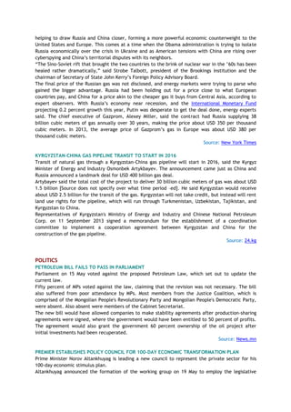 helping to draw Russia and China closer, forming a more powerful economic counterweight to the
United States and Europe. This comes at a time when the Obama administration is trying to isolate
Russia economically over the crisis in Ukraine and as American tensions with China are rising over
cyberspying and China‘s territorial disputes with its neighbors.
―The Sino-Soviet rift that brought the two countries to the brink of nuclear war in the ‘60s has been
healed rather dramatically,‖ said Strobe Talbott, president of the Brookings Institution and the
chairman of Secretary of State John Kerry‘s Foreign Policy Advisory Board.
The final price of the Russian gas was not disclosed, and energy markets were trying to parse who
gained the bigger advantage. Russia had been holding out for a price close to what European
countries pay, and China for a price akin to the cheaper gas it buys from Central Asia, according to
expert observers. With Russia‘s economy near recession, and the International Monetary Fund
projecting 0.2 percent growth this year, Putin was desperate to get the deal done, energy experts
said. The chief executive of Gazprom, Alexey Miller, said the contract had Russia supplying 38
billion cubic meters of gas annually over 30 years, making the price about USD 350 per thousand
cubic meters. In 2013, the average price of Gazprom‘s gas in Europe was about USD 380 per
thousand cubic meters.
Source: New York Times
KYRGYZSTAN-CHINA GAS PIPELINE TRANSIT TO START IN 2016
Transit of natural gas through a Kyrgyzstan-China gas pipeline will start in 2016, said the Kyrgyz
Minister of Energy and Industry Osmonbek Artykbayev. The announcement came just as China and
Russia announced a landmark deal for USD 400 billion gas deal.
Artybayev said the total cost of the project to deliver 30 billion cubic meters of gas was about USD
1.5 billion [Source does not specify over what time period –ed]. He said Kyrgyzstan would receive
about USD 2.5 billion for the transit of the gas. Kyrgyzstan will not take credit, but instead will rent
land use rights for the pipeline, which will run through Turkmenistan, Uzbekistan, Tajikistan, and
Kyrgyzstan to China.
Representatives of Kyrgyzstan's Ministry of Energy and Industry and Chinese National Petroleum
Corp. on 11 September 2013 signed a memorandum for the establishment of a coordination
committee to implement a cooperation agreement between Kyrgyzstan and China for the
construction of the gas pipeline.
Source: 24.kg
POLITICS
PETROLEUM BILL FAILS TO PASS IN PARLIAMENT
Parliament on 15 May voted against the proposed Petroleum Law, which set out to update the
current law.
Fifty percent of MPs voted against the law, claiming that the revision was not necessary. The bill
also suffered from poor attendance by MPs. Most members from the Justice Coalition, which is
comprised of the Mongolian People's Revolutionary Party and Mongolian People's Democratic Party,
were absent. Also absent were members of the Cabinet Secretariat.
The new bill would have allowed companies to make stability agreements after production-sharing
agreements were signed, where the government would have been entitled to 50 percent of profits.
The agreement would also grant the government 60 percent ownership of the oil project after
initial investments had been recuperated.
Source: News.mn
PREMIER ESTABLISHES POLICY COUNCIL FOR 100-DAY ECONOMIC TRANSFORMATION PLAN
Prime Minister Norov Altankhuyag is leading a new council to represent the private sector for his
100-day economic stimulus plan.
Altankhuyag announced the formation of the working group on 19 May to employ the legislative
 