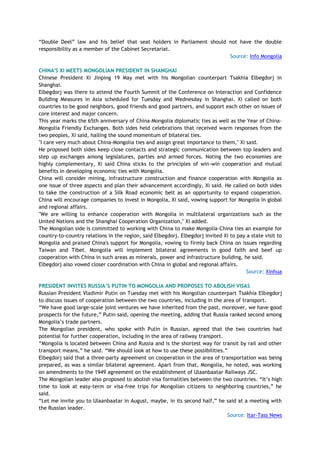 ―Double Deel‖ law and his belief that seat holders in Parliament should not have the double
responsibility as a member of the Cabinet Secretariat.
Source: Info Mongolia
CHINA'S XI MEETS MONGOLIAN PRESIDENT IN SHANGHAI
Chinese President Xi Jinping 19 May met with his Mongolian counterpart Tsakhia Elbegdorj in
Shanghai.
Elbegdorj was there to attend the Fourth Summit of the Conference on Interaction and Confidence
Building Measures in Asia scheduled for Tuesday and Wednesday in Shanghai. Xi called on both
countries to be good neighbors, good friends and good partners, and support each other on issues of
core interest and major concern.
This year marks the 65th anniversary of China-Mongolia diplomatic ties as well as the Year of China-
Mongolia Friendly Exchanges. Both sides held celebrations that received warm responses from the
two peoples, Xi said, hailing the sound momentum of bilateral ties.
"I care very much about China-Mongolia ties and assign great importance to them," Xi said.
He proposed both sides keep close contacts and strategic communication between top leaders and
step up exchanges among legislatures, parties and armed forces. Noting the two economies are
highly complementary, Xi said China sticks to the principles of win-win cooperation and mutual
benefits in developing economic ties with Mongolia.
China will consider mining, infrastructure construction and finance cooperation with Mongolia as
one issue of three aspects and plan their advancement accordingly, Xi said. He called on both sides
to take the construction of a Silk Road economic belt as an opportunity to expand cooperation.
China will encourage companies to invest in Mongolia, Xi said, vowing support for Mongolia in global
and regional affairs.
"We are willing to enhance cooperation with Mongolia in multilateral organizations such as the
United Nations and the Shanghai Cooperation Organization," Xi added.
The Mongolian side is committed to working with China to make Mongolia-China ties an example for
country-to-country relations in the region, said Elbegdorj. Elbegdorj invited Xi to pay a state visit to
Mongolia and praised China's support for Mongolia, vowing to firmly back China on issues regarding
Taiwan and Tibet. Mongolia will implement bilateral agreements in good faith and beef up
cooperation with China in such areas as minerals, power and infrastructure building, he said.
Elbegdorj also vowed closer coordination with China in global and regional affairs.
Source: Xinhua
PRESIDENT INVITES RUSSIA‟S PUTIN TO MONGOLIA AND PROPOSES TO ABOLISH VISAS
Russian President Vladimir Putin on Tuesday met with his Mongolian counterpart Tsakhia Elbegdorj
to discuss issues of cooperation between the two countries, including in the area of transport.
―We have good large-scale joint ventures we have inherited from the past, moreover, we have good
prospects for the future,‖ Putin said, opening the meeting, adding that Russia ranked second among
Mongolia‘s trade partners.
The Mongolian president, who spoke with Putin in Russian, agreed that the two countries had
potential for further cooperation, including in the area of railway transport.
―Mongolia is located between China and Russia and is the shortest way for transit by rail and other
transport means,‖ he said. ―We should look at how to use these possibilities.‖
Elbegdorj said that a three-party agreement on cooperation in the area of transportation was being
prepared, as was a similar bilateral agreement. Apart from that, Mongolia, he noted, was working
on amendments to the 1949 agreement on the establishment of Ulaanbaatar Railways JSC.
The Mongolian leader also proposed to abolish visa formalities between the two countries. ―It‘s high
time to look at easy-term or visa-free trips for Mongolian citizens to neighboring countries,‖ he
said.
―Let me invite you to Ulaanbaatar in August, maybe, in its second half,‖ he said at a meeting with
the Russian leader.
Source: Itar-Tass News
 