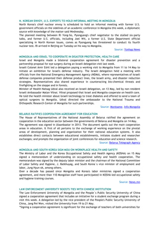 N. KOREAN ENVOY, U.S. EXPERTS TO HOLD INFORMAL MEETING IN MONGOLIA
North Korea's chief nuclear envoy is scheduled to hold an informal meeting with former U.S.
government officials on the sidelines of an academic conference in Mongolia this week, a diplomatic
source with knowledge of the matter said Wednesday.
The planned meeting between Ri Yong-ho, Pyongyang's chief negotiator to the stalled six-party
talks, and former U.S. officials, including Joel Wit, a former U.S. State Department official
specializing in North Korean issues, comes as Pyongyang has threatened to conduct its fourth
nuclear test. Ri arrived in Beijing on Tuesday on his way to Mongolia.
Source: Yonhap News
MONGOLIA AND ISRAEL TO COOPERATE IN DISASTER PROTECTION, HEALTH CARE
Israel and Mongolia made a bilateral cooperation agreement for disaster prevention and a
partnership proposal for eye surgery during an Israeli delegation visit last week.
Israeli Colonel Amir Eshil led a delegation paying a working visit to Mongolia from 11 to 14 May to
initiate an exhibition for Israel's defense industry. The Israeli delegation held a meeting with
officials from the National Emergency Management Agency (NEMA), where representatives of Israeli
defense companies presented their defense product lines, the Israeli army, and disaster reduction
strategies. Representatives also shared experience in counteracting bio-chemical threats and
firefighting on the steppe and in forests.
Minister of Health Natsag Udval also received an Israeli delegation, on 13 May, led by non-resident
Israeli Ambassador Matan Vilnai. Vilnai proposed that Israel and Mongolia cooperate on health care.
He told the health minister about Israeli technology to treat diabetes and offered to send a team of
optical surgeons to Mongolia. Udval directed the ambassador to the National Trauma and
Orthopedic Research Center of Mongolia for such partnerships.
Source: Montsame, Info Mongolia
BELARUS RATIFIES COOPERATION AGREEMENT FOR EDUCATION
The House of Representatives of the National Assembly of Belarus ratified the agreement on
cooperation in the education sector between the governments of Belarus and Mongolia on 14 May.
The agreement was signed in Ulaanbaatar in 2013. The document spells out the main cooperation
areas in education. It first of all pertains to the exchange of working experience on the pivotal
areas of development, planning and organization for their national education systems. It also
establishes direct contacts between educational establishments, initiates student and researcher
exchanges; and prompts the organization of joint conferences for education and science research.
Source: Belarus Telegraph Agency
MONGOLIA AND SOUTH KOREA SIGN MOU ON WORKPLACE HEALTH AND SAFETY
The Ministry of Labor and the Korea Occupational Safety and Health Agency (KOSHA) on 15 May
signed a memorandum of understanding on occupational safety and health cooperation. The
memorandum was signed by the deputy labor minister and the chairman of the National Committee
of Labor Safety and Hygiene, J. Batkhuyag, and South Korea`s vice minister of employment and
labor, Jung Hyun-ok, among others.
Over a decade has passed since Mongolia and Korea's labor ministries signed a cooperation
agreement, and more than 110 Mongolian staff have participated in KOSHA-led occupational safety
and hygiene training courses.
Source: News.mn
LAW ENFORCEMENT UNIVERSITY BOOSTS TIES WITH CHINESE INSTITUTION
The Law Enforcement University of Mongolia and the People`s Public Security University of China
signed a cooperation agreement that includes an initiative for a student exchange program during a
visit this week. A delegation led by the vice president of the People's Public Security University of
China, Jang Pei Wen, visited the University from 19 to 21 May.
―Signing a cooperation agreement is significant for the exchange of teachers of both universities for
 