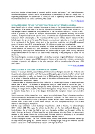 experience sharing, the exchange of research, and for student exchanges,‖ said Law Enforcement
University President R. Chingis, who is also a professor at the university as well as a police chief. ―I
hope the joint program will be efficient in raising the level in organizing field exercises, combating
transnational crimes and human trafficking,‖ he added.
Source: News.mn
RUSSIAN SERVICEMEN TO TAKE PART IN INTERNATIONAL MILITARY DRILLS IN MONGOLIA
More than 65 units of military hardware belonging to troops of the Russian Eastern military district
will take part in a active stage of a drill for liquidation of assumed "illegal armed formations" for
the Selenga-2014 military exercise, the press service of the Eastern Military District said on 20 May
Russia is planning to deliver to Mongolia 152-millimeter self-propelled artillery installations
Akatsiya, multiple-rocket launch systems Grad, air defense self-propelled installations Shilka, and
helicopters Mi-24 belonging to an Air Force base of the Eastern military district stationed in the
Baikal region, the press service said. The Russian commanders are planning to reinforce a ground
force component of the Russian troops sent to the exercises, employing more than 20 personnel
armored carriers, seven T-72 tanks and several 120 millimeter mortar launchers Vasilyok.
The deal comes from an agreement reached by Russia and Mongolia in the second round of
consultations on the Selenga-2014 joint maneuvers. All the hardware will be delivered from Russia
to Mongolia by a military train. The hardware will be unloaded at Bayan-Tumen railway station in
Mongolia from where it will move to the area where a field camp of the joint group of troops will be
stationed.
The Russo-Mongolian exercises Selenga-2014 will be held on a test range in Choibalsan, Mongolia, in
the third month of August. Around 500 Russian servicemen of a motor-rifle regiment, permanently
stationed in Buryatia, will take part in the joint maneuvers with an overall number of around 1,000
participants.
Source: Itar-Tass News
MONGOLIAN KIDS IN KOREA GET THEIR OWN PLACE TO LEARN
Located in Gwangjin District, eastern Seoul, the International Mongolia School is the first and only
Mongolian school accredited by both the Korean and Mongolian governments. It offers primary and
secondary education in grades one through nine for 85 Mongolian kids. Its curriculum is the same as
for a school in Mongolia, and classes are taught in Mongolian, although students also take Korean-
language classes seven times a week.
A steady stream of migrants have left harsh conditions or limited opportunities in Mongolia to seek
better jobs in Korea. The number of Mongolians living in Korea stood at 24,175 last year, a
significant number considering that Mongolia‘s entire population is 2.9 million, according to the
Ministry of Foreign Affairs. In 2006, the number of Mongolians living in Korea was 15,237, according
to Statistics Korea. Korea is one of the biggest destinations for Mongolian migrant workers in the
world.
With the constant influx, Mongolians have created a so-called Mongol Town in Dongdaemun where
they run restaurants and grocery stores along with other businesses for their compatriots. But for
Lee and Yoo, the increasing number of Mongolian migrant workers meant there were more children
without access to education or other public services, and that prompted the couple to start the
charity to educate young Mongolians.
But the couple still faces various challenges—in particular, a lack of funding. The school charges
KRW 1 million (USD 975) a year for tuition, but the fees are far from sufficient. Because of its
limited space, the principal has had to turn away Mongolian children and teenagers wishing to
study. However, a glimmer of hope found its way to the couple when the Seoul city government
decided to offer a new, bigger site for the school. The new building is scheduled to be completed
by July, but the school is struggling to pay construction fees each month.
―We are relying on charity,‖ Lee said. ―For this month, I‘m not sure whether donations are enough
to keep construction going. But I believe that we can manage to get through the financial troubles
because we‘ve come far from small study sessions with eight students.‖
 