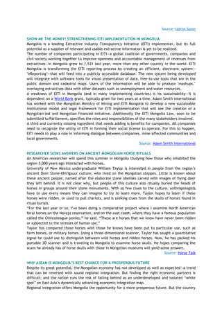 Source: Udriin Sonin
SHOW ME THE MONEY! STRENGTHENING EITI IMPLEMENTATION IN MONGOLIA
Mongolia is a leading Extractive Industry Transparency Initiative (EITI) implementer, but its full
potential as a supplier of relevant and usable extractive information is yet to be realized.
The number of companies participating in EITI—a global coalition of governments, companies and
civil society working together to improve openness and accountable management of revenues from
extractives—in Mongolia grew to 1,531 last year, more than any other country in the world. EITI
Mongolia is transforming the EITI reporting process by creating an efficient, electronic system—
"eReporting"—that will feed into a publicly accessible database. The new system being developed
will integrate with software tools for visual presentation of data, free-to-use tools that are in the
public domain and cadastral maps. Users of the information will be able to produce "mashups,"
overlaying extractives data with other datasets such as unemployment and water resources.
A weakness of EITI in Mongolia (and in many implementing countries) is its sustainability—it is
dependent on a World Bank grant, typically given for two years at a time. Adam Smith International
has worked with the Mongolian Ministry of Mining and EITI Mongolia to develop a new sustainable
institutional model and legal framework for EITI implementation that will see the creation of a
Mongolian-led and Mongolian financed initiative. Additionally the EITI Mongolia Law, soon to be
submitted to Parliament, specifies the roles and responsibilities of the many stakeholders involved.
A third and currently missing ingredient that needs adding is benefits for companies. All companies
need to recognize the utility of EITI in forming their social license to operate. For this to happen,
EITI needs to play a role in informing dialogue between companies, mine-affected communities and
local governments.
Source: Adam Smith International
RESEARCHER SEEKS ANSWERS ON ANCIENT MONGOLIAN HORSE RITUALS
An American researcher will spend this summer in Mongolia studying how those who inhabited the
region 3,000 years ago interacted with horses.
University of New Mexico undergraduate William Taylor is interested in people from the region‘s
ancient Deer Stone-Khirigsuur culture, who lived on the Mongolian steppes. Little is known about
these ancient people, named after the elaborate stone obelisks carved with images of flying deer
they left behind. It is not clear why, but people of this culture also ritually buried the heads of
horses in groups around their stone monuments. With so few clues to the culture, anthropologists
have to use every means they can imagine to try to learn more. Taylor hopes to learn if these
horses were ridden, or used to pull chariots, and is seeking clues from the skulls of horses found in
ritual burials.
―For the last year or so, I‘ve been doing a comparative project where I examine North American
feral horses on the Navajo reservation, and on the east coast, where they have a famous population
called the Chincoteague ponies,‖ he said. ―These are horses that we know have never been ridden
or subjected to the stresses of human use.‖
Taylor has compared those horses with those he knows have been put to particular use, such as
farm horses, or military horses. Using a three-dimensional scanner, Taylor has sought a quantitative
signal he could use to distinguish between wild horses and ridden horses. Now, he has packed his
portable 3D scanner and is traveling to Mongolia to examine horse skulls. He hopes comparing the
scans he already has of horse skulls with those in Mongolian museums will yield some answers.
Source: Horse Talk
WHY ASEAN IS MONGOLIA‟S BEST CHANCE FOR A PROSPEROUS FUTURE
Despite its great potential, the Mongolian economy has not developed as well as expected—a trend
that can be reversed with sound regional integration. But finding the right economic partners is
difficult; and the nation runs the risk of falling behind as an underdeveloped and isolated ―white
spot‖ on East Asia‘s dynamically advancing economic integration map.
Regional integration offers Mongolia the opportunity for a more prosperous future. But the country
 