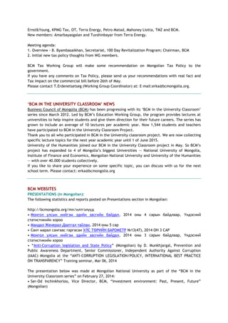 Ernst&Young, KPMG Tax, OT, Terra Energy, Petro Matad, Mahoney Liotta, TMZ and BCM.
New members: Amarbayasgalan and Tuvshinbayar from Terra Energy.
Meeting agenda:
1. Overview - B. Byambasaikhan, Secretariat, 100 Day Revitalization Program; Chairman, BCM
2. Initial new tax policy thoughts from WG members.
BCM Tax Working Group will make some recommendation on Mongolian Tax Policy to the
government.
If you have any comments on Tax Policy, please send us your recommendations with real fact and
Tax impact on the commercial bill before 26th of May.
Please contact T.Erdenetsetseg (Working Group Coordinator) at: E-mail:erka@bcmongolia.org.
„BCM IN THE UNIVERSITY CLASSROOM‟ NEWS
Business Council of Mongolia (BCM) has been progressing with its ‗BCM in the University Classroom‘
series since March 2012. Led by BCM‘s Education Working Group, the program provides lectures at
universities to help inspire students and give them direction for their future careers. The series has
grown to include an average of 10 lectures per academic year. Now 1,544 students and teachers
have participated to BCM in the University Classroom Project.
Thank you to all who participated in BCM in the University classroom project. We are now collecting
specific lecture topics for the next year academic year until 1 of June 2015.
University of the Humanities joined our BCM in the University Classroom project in May. So BCM‘s
project has expanded to 4 of Mongolia‘s biggest Universities -- National University of Mongolia,
Institute of Finance and Economics, Mongolian National University and University of the Humanities
-- with over 40.000 students collectively.
If you like to share your experience on some specific topic, you can discuss with us for the next
school term. Please contact: erka@bcmongolia.org
BCM WEBSITES
PRESENTATIONS (in Mongolian):
The following statistics and reports posted on Presentations section in Mongolian:
http://bcmongolia.org/mn/илтгэлүүд
• Монгол улсын нийгэм эдийн засгийн байдал, 2014 оны 4 сарын байдлаар, Үндэсний
статистикийн хороо
• Мандал Женерал Даатгал тайлан, 2014 оны 5 сар
• Сант марал сангаас гаргасан УЛС ТӨРИЙН БАРОМЕТР №13(47), 2014 ОН 3 САР
• Монгол улсын нийгэм эдийн засгийн байдал, 2014 оны 3 сарын байдлаар, Үндэсний
статистикийн хороо
• ―Anti-Corruption legislation and State Policy‖ (Mongolian) by D. Munkhjargal, Prevention and
Public Awareness Department, Senior Commissioner, Independent Authority Against Corruption
(IAAC) Mongolia at the ―ANTI-CORRUPTION LEGISLATION/POLICY, INTERNATIONAL BEST PRACTICE
ON TRANSPARENCY‖ Training seminar, Mar 06, 2014
The presentation below was made at Mongolian National University as part of the ―BCM in the
University Classroom series‖ on February 27, 2014:
• Ser-Od Inchinkhorloo, Vice Director, BCM, ―Investment environment: Past, Present, Future‖
(Mongolian)
 