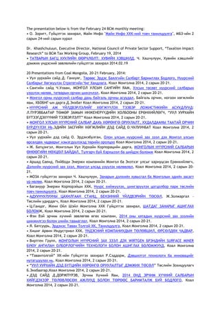 The presentation below is from the February 24 BCM monthly meeting:
• О. Зоригт, Гүйцэтгэх захирал, Майн Инфо "Майн Инфо ХХК-ний товч танилцуулга", МБЗ-ийн 2
сарын 24-ний сарын хурал
Dr. Khashchuluun, Executive Director, National Council of Private Sector Support, ―Taxation Impact
Research‖ to BCM Tax Working Group, February 19, 2014
• ТАТВАРЫН БАГЦ ХУУЛИЙН ӨӨРЧЛӨЛТ: ХУВИЙН ХЭВШИЛД, Ч. Хашчулуун, Хувийн хэвшлийг
дэмжих үндэсний зөвлөлийн гүйцэтгэх захирал 2014.02.19
20 Presentations from Coal Mongolia, 20-21 February, 2014:
• Уул уурхайн сайд Д. Ганхуяг, Төрөөс Эрдэс Баялгийн Салбарт Баримтлах Бодлого, Нүүрсний
Салбарыг Хөгжүүлэх Стратегийн Чиг Хандлага, Коал Монголиа 2014, 2 сарын 20-21.
• Сангийн сайд Ч.Улаан, МОНГОЛ УЛСЫН САНГИЙН ЯАМ, Улсын төсөвт нүүрсний салбарын
үзүүлэх нөлөө, татварын орчин шинэчлэл, Коал Монголиа 2014, 2 сарын 20-21.
• Монгол орны нүүрсний салбар дахь байгаль орчны асуудал, Байгаль орчин, ногоон хөгжлийн
яам, ХБОБНГ-ын дарга Д.Энхбат Коал Монголиа 2014, 2 сарын 20-21.
• НҮҮРСНИЙ АЖ ҮЙЛДВЭРЛЭЛИЙГ ХӨГЖҮҮЛЭХ ТЭЭВЭР ЛОЖИСТИКИЙН АСУУДЛУУД:
Л.ПҮРЭВБААТАР ТӨМӨР ЗАМЫН ИНЖЕНЕРҮҮДИЙН ХОЛБООНЫ ЕРӨНХИЙЛӨГЧ, ―УУЛ УУРХАЙН
БҮТЭЭГДЭХҮҮНИЙ ТЭЭВЭРЛЭЛТ‖ Коал Монголиа 2014, 2 сарын 20-21.
• МОНГОЛ УЛСЫН НҮҮРСНИЙ САЛБАР ДАХЬ ХӨРӨНГӨ ОРУУЛАЛТ, ХУДАЛДААНЫ ТААТАЙ ОРЧИН
БҮРДҮҮЛЭХ НЬ,ЭДИЙН ЗАСГИЙН ХӨГЖЛИЙН ДЭД САЙД О.ЧУЛУУНБАТ Коал Монголиа 2014, 2
сарын 20-21.
• Уул уурхайн дэд сайд О. Эрдэнэбулган, Олон улсын нүүрсний зах зээл дэх Монгол улсын
өрсөлдөх чадварыг нэмэгдүүлэхэд төрийн оролцоо Коал Монголиа 2014, 2 сарын 20-21.
• Ж. Батцэнгэл, Монголын Уул Уурхайн Корпорацийн дарга, МОНГОЛЫН НҮҮРСНИЙ САЛБАРЫН
ӨНӨӨГИЙН НӨХЦӨЛ БАЙДАЛ, Тулгарч буй бэрхшээл ба шийдэх боломж Коал Монголиа 2014, 2
сарын 20-21.
• Аршад Саеид, Пийбоди Энержи компанийн Монгол ба Энэтхэг улсыг хариуцсан Ерөнхийлөгч,
Дэлхийн нүүрсний зах зээл, Монгол улсад үзүүлэх нөлөөлөл, Коал Монголиа 2014, 2 сарын 20-
21.
• МОЗА гүйцэтгэх захирал Ч. Хашчулуун, Занарын дэлхийн хувьсгал ба Монголын эдийн засагт
үр нөлөө, Коал Монголиа 2014, 2 сарын 20-21.
• Багануур Энержи Корпорэйшн ХХК, Нүүрс хийжүүлэх, шингэрүүлэх цогцолбор парк төслийн
товч танилцуулга, Коал Монголиа 2014, 2 сарын 20-21.
• АДУУНЧУЛУУНЫ ЦАХИЛГААН СТАНЦ, БЕНЗИНИЙ ҮЙЛДВЭРИЙН ТӨСӨЛ, Ж.Золжаргал –
Төслийн удирдагч, Коал Монголиа 2014, 2 сарын 20-21.
• Ц.Ганцог, Жени Ойл Шэйл Монголиа ХХК Гүйцэтгэх захирал, ШАТДАГ ЗАНАРЫГ АШИГЛАХ
БОЛОМЖ, Коал Монголиа 2014, 2 сарын 20-21.
• Фэн Вэй эрчим хүчний зөвлөгөө өгөх компани, 2014 оны хятадын нүүрсний зах зээлийн
шинжилгээ болон үнийн таамаглал, Коал Монголиа 2014, 2 сарын 20-21.
• Я. Батсуурь, Эрдэнэс Таван Толгой ХК, Танилцуулга, Коал Монголиа 2014, 2 сарын 20-21.
• Хишиг Арвин Индустриал ХХК, ҮНДЭСНИЙ КОМПАНИУДЫН ТӨЛӨВШИЛ, ӨРСӨЛДӨХ ЧАДВАР,
Коал Монголиа 2014, 2 сарын 20-21.
• Виртген Групп, МОНГОЛЫН НҮҮРСНИЙ ЗАХ ЗЭЭЛ ДЭХ WIRTGEN БРЭНДИЙН SURFACE MINER
БУЮУ АНГИЛАН ОЛБОРЛОГЧИЙН ТЕХНОЛОГИ БОЛОН АШИГЛАХ БОЛОМЖУУД, Коал Монголиа
2014, 2 сарын 20-21.
• ―Тавантолгой‖ ХК-ийн Гүйцэтгэх захирал Р.Сэддорж, Дэвшилтэт технологи ба инновацийг
нутагшуулах нь, Коал Монголиа 2014, 2 сарын 20-21.
• ―УУЛ УУРХАЙН ДЭД БҮТЦИЙН ХӨРӨНГӨ ОРУУЛАЛТЫГ ДЭМЖИХ ТӨСӨЛ‖ Төслийн Зохицуулагч
Б.Энхбаатар,Коал Монголиа 2014, 2 сарын 20-21.
• ДЭД САЙД Д.ДОРЖПҮРЭВ, Эрчим Хүчний Яам, 2014 ОНД ЭРЧИМ ХҮЧНИЙ САЛБАРЫН
ХИЙГДЭХЭЭР ТӨЛӨВЛӨСӨН АЖЛУУД БОЛОН ТӨРӨӨС БАРИМТАЛЖ БУЙ БОДЛОГО, Коал
Монголиа 2014, 2 сарын 20-21.
 