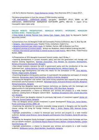 • Ай Эм Си Монтан Компани, Нүүрс баяжуулах талаар, Коал Монголиа 2014, 2 сарын 20-21.
The below presentation is from the January 27 BCM monthly meeting:
• ОЙ ХАМГААЛАЛД СУУРИЛСАН БИЗНЕС, Цэсэдийн БАНЗРАГЧ /Ph.D/, БОНЯ- ны ОЙ
ХАМГААЛАЛ, ОЙЖУУЛАЛТЫГ ЗОХИЦУУЛАХ ХЭЛТЭСИЙН ДАРГА, МБЗ-ийн 1 сарын 27-ны
гишүүдийн сарын хурал дээр
___________________________________________
ENGLISH WEBSITE: 'PRESENTATIONS', 'MONGOLIA REPORTS', „INTERVIEWS„, MONGOLIAN
BUSINESS NEWS‟, „PHOTO GALLERY‟
• China Metals & Mining Thermal Coal, Coking Coal, Copper, Gold, Steel by Macquarie Capital
Securities Limited
4 presentations from 3rd Mongolia Trade and Commodity Finance Conference, May 13, Blue Sky-UB:
• Mongolia – New Investment Laws, Stephen Tricks, Consultant, Clyde & Co;
• Mongolia Investment Law: select issues, B. Enkhbat, Partner, MDS & KhanLex Law Firm;
• Mongolia‘s promise of mineral wealth, Arnout van Heukelem, Head of Metals & Mining Asia ING;
• Utilising international partnerships to extend access to trade finance, Marco Nindl, Trade Finance
Banker, EBRD.
16 Presentations at 2014 Mongolia Investment Summit London, April 30-May 1:
• Assessing developments in current economic policy and how the government will manage and
improve existing regulations, Ochirbat Chuluunbat, Vice Minister for Economic Development,
Ministry of Economic Development, Mongolia
• How should investors interpret the shift in government policy and the introduction of the new
investment law?, Andrew Danenza, Founder and Managing Partner, Melbury Capital, UK
• Examining legal developments and what this means for the stimulation of FDI, Chris Melville,
Partner, Hogan Lovells, Mongolia
• Examining Mongolian mining policy and how it could benefit the production and export of mineral
resources, Rentsendoo Jigjid, State Secretary, Ministry of Mining, Mongolia
• Analyzing the Mongolian coal market: how could mining companies best respond to the operating
environment and fluctuations in demand?, Battsengel Gotov, Executive Director and CEO, Mongolian
Mining Corporation, Mongolia
• Examining how Mongolian banks and financial institutions are dealing with the challenges and
opportunities of a fast growing economy, Norihiko Kato, CEO, Khan Bank, Mongolia
• Spotlight presentations: a chance to showcase your services and projects to a wide investor
audience, Leading bank of Mongolia: Golomt Bank - Munkhbat Davaatseren CEO, Golomt Securities
LLC, Mongolia
• To what extent has Mongolia retained its previously high levels of investment appeal? Alisher Ali
Chairman, Eurasia Capital, Mongolia
• How can Mongolia attract private investment in power development? Philip Lam, Senior Banker,
Power and Energy Utilities, EBRD, UK
• Examining the potential for successful renewable energy projects in Mongolia and the benefits
cleaner energy will bring for foreign investors, Bolor J. Artan, Deputy CEO, Newcom Group,
Mongolia
• Spotlight presentations: a chance to showcase your services and projects to a wide investor
audience, Michael Jonas Director, Genie Mongolia and Executive Vice President, Genie Oil and Gas,
Mongolia
• Assessing the Mongolian Stocks Exchange‘s cooperation with the London Stock Exchange and how
this can benefit investors, Jon Edwards Deputy Head of Primary Markets- Emerging Markets, London
Stock Exchange, UK
• Spotlight presentations: a chance to showcase your services and projects to a wide investor
audience, Boldbaatar Lamjav, Board Member, Nuudelchin, Mongolia
 