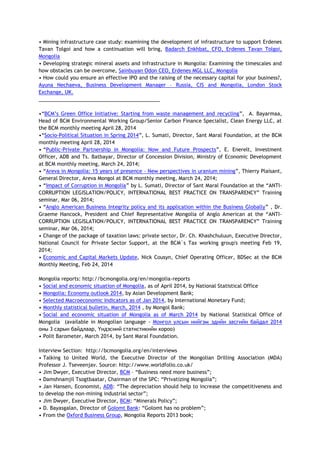 • Mining infrastructure case study: examining the development of infrastructure to support Erdenes
Tavan Tolgoi and how a continuation will bring, Badarch Enkhbat, CFO, Erdenes Tavan Tolgoi,
Mongolia
• Developing strategic mineral assets and infrastructure in Mongolia: Examining the timescales and
how obstacles can be overcome, Sainbuyan Odon CEO, Erdenes MGL LLC, Mongolia
• How could you ensure an effective IPO and the raising of the necessary capital for your business?,
Ayuna Nechaeva, Business Development Manager – Russia, CIS and Mongolia, London Stock
Exchange, UK.
___________________________________________
•―BCM‘s Green Office Initiative: Starting from waste management and recycling‖, A. Bayarmaa,
Head of BCM Environmental Working Group/Senior Carbon Finance Specialist, Clean Energy LLC, at
the BCM monthly meeting April 28, 2014
•―Socio-Political Situation in Spring 2014‖, L. Sumati, Director, Sant Maral Foundation, at the BCM
monthly meeting April 28, 2014
• ―Public-Private Partnership in Mongolia: Now and Future Prospects‖, E. Enerelt, Investment
Officer, ADB and Ts. Batbayar, Director of Concession Division, Ministry of Economic Development
at BCM monthly meeting, March 24, 2014;
• ―Areva in Mongolia: 15 years of presence – New perspectives in uranium mining‖, Thierry Plaisant,
General Director, Areva Mongol at BCM monthly meeting, March 24, 2014;
• ―Impact of Corruption in Mongolia‖ by L. Sumati, Director of Sant Maral Foundation at the ―ANTI-
CORRUPTION LEGISLATION/POLICY, INTERNATIONAL BEST PRACTICE ON TRANSPARENCY‖ Training
seminar, Mar 06, 2014;
• ―Anglo American Business Integrity policy and its application within the Business Globally‖ , Dr.
Graeme Hancock, President and Chief Representative Mongolia of Anglo American at the ―ANTI-
CORRUPTION LEGISLATION/POLICY, INTERNATIONAL BEST PRACTICE ON TRANSPARENCY‖ Training
seminar, Mar 06, 2014;
• Change of the package of taxation laws: private sector, Dr. Ch. Khashchuluun, Executive Director,
National Council for Private Sector Support, at the BCM`s Tax working group's meeting Feb 19,
2014;
• Economic and Capital Markets Update, Nick Cousyn, Chief Operating Officer, BDSec at the BCM
Monthly Meeting, Feb 24, 2014
Mongolia reports: http://bcmongolia.org/en/mongolia-reports
• Social and economic situation of Mongolia, as of April 2014, by National Statistical Office
• Mongolia: Economy outlook 2014, by Asian Development Bank;
• Selected Macroeconomic Indicators as of Jan 2014, by International Monetary Fund;
• Monthly statistical bulletin, March, 2014 , by Mongol Bank;
• Social and economic situation of Mongolia as of March 2014 by National Statistical Office of
Mongolia (available in Mongolian language - Монгол улсын нийгэм эдийн засгийн байдал 2014
оны 3 сарын байдлаар, Үндэсний статистикийн хороо)
• Polit Barometer, March 2014, by Sant Maral Foundation.
Interview Section: http://bcmongolia.org/en/interviews
• Talking to United World, the Executive Director of the Mongolian Drilling Association (MDA)
Professor J. Tseveenjav. Source: http://www.worldfolio.co.uk/
• Jim Dwyer, Executive Director, BCM – ―Business need more business‖;
• Damshnamjil Tsogtbaatar, Chairman of the SPC: ―Privatizing Mongolia‖;
• Jan Hansen, Economist, ADB: ―The depreciation should help to increase the competitiveness and
to develop the non-mining industrial sector‖;
• Jim Dwyer, Executive Director, BCM: ―Minerals Policy‖;
• D. Bayasgalan, Director of Golomt Bank: ―Golomt has no problem‖;
• From the Oxford Business Group, Mongolia Reports 2013 book;
 