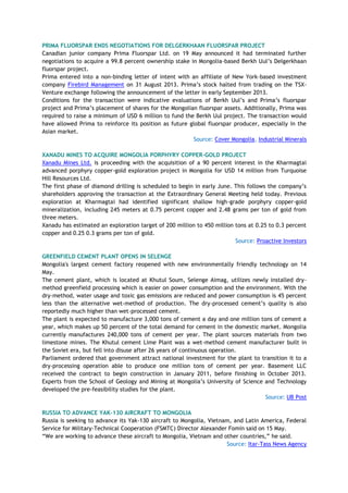 PRIMA FLUORSPAR ENDS NEGOTIATIONS FOR DELGERKHAAN FLUORSPAR PROJECT
Canadian junior company Prima Fluorspar Ltd. on 19 May announced it had terminated further
negotiations to acquire a 99.8 percent ownership stake in Mongolia-based Berkh Uul‘s Delgerkhaan
fluorspar project.
Prima entered into a non-binding letter of intent with an affiliate of New York-based investment
company Firebird Management on 31 August 2013. Prima‘s stock halted from trading on the TSX-
Venture exchange following the announcement of the letter in early September 2013.
Conditions for the transaction were indicative evaluations of Berkh Uul‘s and Prima‘s fluorspar
project and Prima‘s placement of shares for the Mongolian fluorspar assets. Additionally, Prima was
required to raise a minimum of USD 6 million to fund the Berkh Uul project. The transaction would
have allowed Prima to reinforce its position as future global fluorspar producer, especially in the
Asian market.
Source: Cover Mongolia, Industrial Minerals
XANADU MINES TO ACQUIRE MONGOLIA PORPHYRY COPPER-GOLD PROJECT
Xanadu Mines Ltd. is proceeding with the acquisition of a 90 percent interest in the Kharmagtai
advanced porphyry copper-gold exploration project in Mongolia for USD 14 million from Turquoise
Hill Resources Ltd.
The first phase of diamond drilling is scheduled to begin in early June. This follows the company‘s
shareholders approving the transaction at the Extraordinary General Meeting held today. Previous
exploration at Kharmagtai had identified significant shallow high-grade porphyry copper-gold
mineralization, including 245 meters at 0.75 percent copper and 2.48 grams per ton of gold from
three meters.
Xanadu has estimated an exploration target of 200 million to 450 million tons at 0.25 to 0.3 percent
copper and 0.25 0.3 grams per ton of gold.
Source: Proactive Investors
GREENFIELD CEMENT PLANT OPENS IN SELENGE
Mongolia's largest cement factory reopened with new environmentally friendly technology on 14
May.
The cement plant, which is located at Khutul Soum, Selenge Aimag, utilizes newly installed dry-
method greenfield processing which is easier on power consumption and the environment. With the
dry-method, water usage and toxic gas emissions are reduced and power consumption is 45 percent
less than the alternative wet-method of production. The dry-processed cement‘s quality is also
reportedly much higher than wet-processed cement.
The plant is expected to manufacture 3,000 tons of cement a day and one million tons of cement a
year, which makes up 50 percent of the total demand for cement in the domestic market. Mongolia
currently manufactures 240,000 tons of cement per year. The plant sources materials from two
limestone mines. The Khutul cement Lime Plant was a wet-method cement manufacturer built in
the Soviet era, but fell into disuse after 26 years of continuous operation.
Parliament ordered that government attract national investment for the plant to transition it to a
dry-processing operation able to produce one million tons of cement per year. Basement LLC
received the contract to begin construction in January 2011, before finishing in October 2013.
Experts from the School of Geology and Mining at Mongolia‘s University of Science and Technology
developed the pre-feasibility studies for the plant.
Source: UB Post
RUSSIA TO ADVANCE YAK-130 AIRCRAFT TO MONGOLIA
Russia is seeking to advance its Yak-130 aircraft to Mongolia, Vietnam, and Latin America, Federal
Service for Military-Technical Cooperation (FSMTC) Director Alexander Fomin said on 15 May.
―We are working to advance these aircraft to Mongolia, Vietnam and other countries,‖ he said.
Source: Itar-Tass News Agency
 