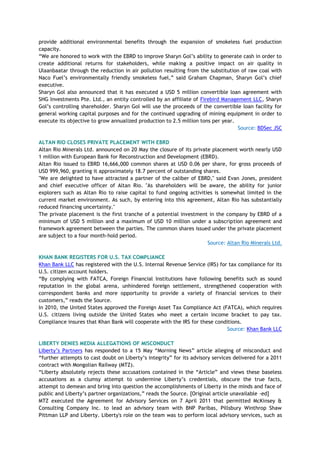 provide additional environmental benefits through the expansion of smokeless fuel production
capacity.
―We are honored to work with the EBRD to improve Sharyn Gol‘s ability to generate cash in order to
create additional returns for stakeholders, while making a positive impact on air quality in
Ulaanbaatar through the reduction in air pollution resulting from the substitution of raw coal with
Naco Fuel‘s environmentally friendly smokeless fuel,‖ said Graham Chapman, Sharyn Gol‘s chief
executive.
Sharyn Gol also announced that it has executed a USD 5 million convertible loan agreement with
SHG Investments Pte. Ltd., an entity controlled by an affiliate of Firebird Management LLC, Sharyn
Gol‘s controlling shareholder. Sharyn Gol will use the proceeds of the convertible loan facility for
general working capital purposes and for the continued upgrading of mining equipment in order to
execute its objective to grow annualized production to 2.5 million tons per year.
Source: BDSec JSC
ALTAN RIO CLOSES PRIVATE PLACEMENT WITH EBRD
Altan Rio Minerals Ltd. announced on 20 May the closure of its private placement worth nearly USD
1 million with European Bank for Reconstruction and Development (EBRD).
Altan Rio issued to EBRD 16,666,000 common shares at USD 0.06 per share, for gross proceeds of
USD 999,960, granting it approximately 18.7 percent of outstanding shares.
"We are delighted to have attracted a partner of the caliber of EBRD," said Evan Jones, president
and chief executive officer of Altan Rio. "As shareholders will be aware, the ability for junior
explorers such as Altan Rio to raise capital to fund ongoing activities is somewhat limited in the
current market environment. As such, by entering into this agreement, Altan Rio has substantially
reduced financing uncertainty."
The private placement is the first tranche of a potential investment in the company by EBRD of a
minimum of USD 5 million and a maximum of USD 10 million under a subscription agreement and
framework agreement between the parties. The common shares issued under the private placement
are subject to a four month-hold period.
Source: Altan Rio Minerals Ltd.
KHAN BANK REGISTERS FOR U.S. TAX COMPLIANCE
Khan Bank LLC has registered with the U.S. Internal Revenue Service (IRS) for tax compliance for its
U.S. citizen account holders.
―By complying with FATCA, Foreign Financial Institutions have following benefits such as sound
reputation in the global arena, unhindered foreign settlement, strengthened cooperation with
correspondent banks and more opportunity to provide a variety of financial services to their
customers,‖ reads the Source.
In 2010, the United States approved the Foreign Asset Tax Compliance Act (FATCA), which requires
U.S. citizens living outside the United States who meet a certain income bracket to pay tax.
Compliance insures that Khan Bank will cooperate with the IRS for these conditions.
Source: Khan Bank LLC
LIBERTY DENIES MEDIA ALLEGATIONS OF MISCONDUCT
Liberty‘s Partners has responded to a 15 May ―Morning News‖ article alleging of misconduct and
―further attempts to cast doubt on Liberty‘s integrity‖ for its advisory services delivered for a 2011
contract with Mongolian Railway (MTZ).
―Liberty absolutely rejects these accusations contained in the ―Article‖ and views these baseless
accusations as a clumsy attempt to undermine Liberty‘s credentials, obscure the true facts,
attempt to demean and bring into question the accomplishments of Liberty in the minds and face of
public and Liberty‘s partner organizations,‖ reads the Source. [Original article unavailable -ed]
MTZ executed the Agreement for Advisory Services on 7 April 2011 that permitted McKinsey &
Consulting Company Inc. to lead an advisory team with BNP Paribas, Pillsbury Winthrop Shaw
Pittman LLP and Liberty. Liberty's role on the team was to perform local advisory services, such as
 