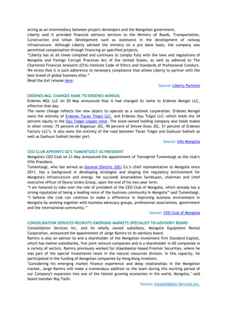 acting as an intermediary between project developers and the Mongolian government.
Liberty said it provided financial advisory services to the Ministry of Roads, Transportation,
Construction and Urban Development such as assistance in the development of railway
infrastructure. Although Liberty advised the ministry on a pro bono basis, the company was
permitted compensation through financing on specified projects.
―Liberty has at all times complied and continues to comply fully with the laws and regulations of
Mongolia and Foreign Corrupt Practices Act of the United States, as well as adhered to The
Chartered Financial Analyst® (CFA) Institute Code of Ethics and Standards of Professional Conduct.
We stress that it is such adherence to necessary compliance that allows Liberty to partner with the
best breed of global business elite.‖
Read the full release here.
Source: Liberty Partners
ERDENES MGL CHANGES NAME TO ERDENES MONGOL
Erdenes MGL LLC on 20 May announced that it had changed its name to Erdenes Mongol LLC,
effective that day.
The name change reflects the new object to operate as a national corporation. Erdenes Mongol
owns the entirety of Erdenes Tavan Tolgoi LLC, and Erdenes Oyu Tolgoi LLC—which holds the 34
percent equity in the Oyu Tolgoi copper mine. The state-owned holding company also holds stakes
in other mines: 75 percent of Baganuur JSC, 90 percent of Shivee Ovoo JSC, 51 percent of Erdenet
Factory LLC‘s. It also owns the entirety of the road between Tavan Tolgoi and Gashuun Sukhait as
well as Gashuun Sukhait border port.
Source: Info Mongolia
CEO CLUB APPOINTS GE'S TUMENTSOGT AS PRESIDENT
Mongolia's CEO Club on 21 May announced the appointment of Tsevegmid Tumentsogt as the club‘s
fifth President.
Tumentsogt, who has served as General Electric (GE) Co.'s chief representative to Mongolia since
2011, has a background in developing strategies and shaping the regulatory environment for
Mongolia's infrastructure and energy. He succeeds Amarsaikhan Sainbuyan, chairman and chief
executive officer of Oyuny Undra Group, upon the end of his two-year term.
―I am honored to take over the role of president of the CEO Club of Mongolia, which already has a
strong reputation of being a leading voice of the business community in Mongolia‖ said Tumentsogt.
―I believe the club can continue to make a difference in improving business environment in
Mongolia by working together with business advocacy groups, professional associations, government
and the international community.‖
Source: CEO Club of Mongolia
CONSOLIDATION SERVICES RECRUITS EMERGING MARKETS SPECIALIST TO ADVISORY BOARD
Consolidation Services Inc. and its wholly owned subsidiary, Mongolia Equipment Rental
Corporation, announced the appointment of Jorge Ramiro to its advisory board.
Ramiro is also an advisor to and a shareholder of the Mongolian investment firm Standard Capital,
which has twelve subsidiaries, five joint venture companies and is a shareholder in 60 companies in
a variety of sectors. Ramiro previously worked for Ulaanbaatar-based Frontier Securities, where he
was part of the special investments team in the natural resources division. In this capacity, he
participated in the funding of Mongolian companies by Hong Kong investors.
"Considering his emerging market finance experience and deep relationships in the Mongolian
market, Jorge Ramiro will make a tremendous addition to the team during this exciting period of
our Company's expansion into one of the fastest growing economies in the world, Mongolia," said
board member Roy Tashi.
Source: Consolidation Services Inc.
 