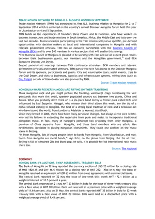 TRADE MISSION NETWORK TO BRING U.S. BUSINESS MISSION IN SEPTEMBER
Trade Mission Network (TMN) has announced its first U.S. business mission to Mongolia for 2 to 7
September 2014 which is centered on the country‘s annual Discover Mongolia Forum held this year
in Ulaanbaatar on 4 and 5 September.
TMN builds on the experiences of founders Steve Powell and Al Hamman, who have worked on
business transactions and trade missions in South America, Africa, the Middle East and Asia over the
last two decades. Business leaders participating in the TMN mission will pursue specific, pre-defined
opportunities with decision makers at local and international companies in Mongolia and with
relevant government officials. TMN has an exclusive partnership with the Business Council of
Mongolia (BCM) and its over 240 members in various sectors that will enable this synergy.
―The Business Council of Mongolia is pleased to be working with TMN and we all expect great results
between their businessmen guests, our members and the Mongolian government,‖ said BCM
Executive Director Jim Dwyer.
Beyond personalized meetings between TMN conference attendees, BCM members and relevant
government officials and related seminars, TMN guests will have full access to the Discover Mongolia
Forum and its sponsors, participants and guests. City and countryside tours, social events, trips to
the Gobi Desert and visits to businesses, logistics and infrastructure systems, mining sites (such as
Oyu Tolgoi) outside of Ulaanbaatar are also planned by TMN.
Source: Trade Mission Network
MONGOLIAN HARD ROCKERS HANGGAI ARE RIFFING ON THEIR TRADITIONS
Think Mongolian rock and you might picture the freezing, windswept crags overlooking the vast
grasslands that mark this small, sparsely populated country sat between two giants, China and
Russia. What you probably don‘t think of is a six-piece band led by a former punk called Ilchi and
influenced by Led Zeppelin. Hanggai, who release their third album this week, are the tip of a
metal-infused iceberg in Mongolia, the best of a strong local tradition of rock and a breakout act
who have toured the world, from London to Adelaide to Womad, Abu Dhabi.
Since they formed in 2004, there have been many personnel changes, but always at the core is Ilchi,
who led his fellows in extending the repertoire from punk and metal to incorporate traditional
Mongolian music. In fact, many of Hanggai‘s personnel hail originally from Inner Mongolia, a
province of China separate from Mongolia, and those band members who are ethnic Han
nevertheless specialize in playing Mongolian instruments. They found one another on the music
scene in Beijing.
―In Inner Mongolia, lots of young people listen to bands from Mongolia, from Ulaanbaatar, and most
bands from Mongolia are metal bands,‖ says Ilchi, on the phone from Beijing. But for all that,
Beijing is full of censored CDs and bland pop, he says, it is possible to find international rock music
there too.
Source: The National
ECONOMY
MONGOL BANK: FX AUCTIONS, SWAP AGREEMENTS, TREASURY BILLS
The Bank of Mongolia on 22 May reported the currency auction of USD 20 million for a closing rate
of MNT 1820.15 and CNY 46.5 million for a closing rate of MNT 292. Also on 6 May, the Bank of
Mongolia received an equivalent of USD 63 million from swap agreements with commercial banks.
The central bank reported on 22 May the issue of one-week bills worth MNT 172.1 billion at a
weighted interest of 10.5 percent a year.
The central bank reported on 21 May MNT 23 billion in bids for the issue of three-week treasury bills
with a face value of MNT 10 billion. Each unit was sold at a premium price with a weighted average
yield of 11.64 percent. Also on 21 May, the central bank reported MNT 33 billion in bids for 52-week
treasury bills with a face value of MNT 20 billion. Bills were sold at a discounted price with a
weighted average yield of 9.45 percent.
 