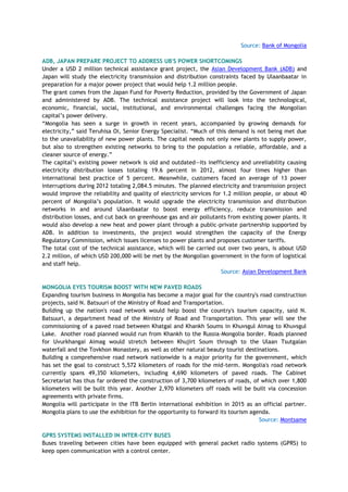 Source: Bank of Mongolia
ADB, JAPAN PREPARE PROJECT TO ADDRESS UB'S POWER SHORTCOMINGS
Under a USD 2 million technical assistance grant project, the Asian Development Bank (ADB) and
Japan will study the electricity transmission and distribution constraints faced by Ulaanbaatar in
preparation for a major power project that would help 1.2 million people.
The grant comes from the Japan Fund for Poverty Reduction, provided by the Government of Japan
and administered by ADB. The technical assistance project will look into the technological,
economic, financial, social, institutional, and environmental challenges facing the Mongolian
capital‘s power delivery.
―Mongolia has seen a surge in growth in recent years, accompanied by growing demands for
electricity,‖ said Teruhisa Oi, Senior Energy Specialist. ―Much of this demand is not being met due
to the unavailability of new power plants. The capital needs not only new plants to supply power,
but also to strengthen existing networks to bring to the population a reliable, affordable, and a
cleaner source of energy.‖
The capital‘s existing power network is old and outdated—its inefficiency and unreliability causing
electricity distribution losses totaling 19.6 percent in 2012, almost four times higher than
international best practice of 5 percent. Meanwhile, customers faced an average of 13 power
interruptions during 2012 totaling 2,084.5 minutes. The planned electricity and transmission project
would improve the reliability and quality of electricity services for 1.2 million people, or about 40
percent of Mongolia‘s population. It would upgrade the electricity transmission and distribution
networks in and around Ulaanbaatar to boost energy efficiency, reduce transmission and
distribution losses, and cut back on greenhouse gas and air pollutants from existing power plants. It
would also develop a new heat and power plant through a public-private partnership supported by
ADB. In addition to investments, the project would strengthen the capacity of the Energy
Regulatory Commission, which issues licenses to power plants and proposes customer tariffs.
The total cost of the technical assistance, which will be carried out over two years, is about USD
2.2 million, of which USD 200,000 will be met by the Mongolian government in the form of logistical
and staff help.
Source: Asian Development Bank
MONGOLIA EYES TOURISM BOOST WITH NEW PAVED ROADS
Expanding tourism business in Mongolia has become a major goal for the country's road construction
projects, said N. Batsuuri of the Ministry of Road and Transportation.
Building up the nation's road network would help boost the country's tourism capacity, said N.
Batsuuri, a department head of the Ministry of Road and Transportation. This year will see the
commissioning of a paved road between Khatgal and Khankh Soums in Khuvsgul Aimag to Khuvsgul
Lake. Another road planned would run from Khankh to the Russia-Mongolia border. Roads planned
for Uvurkhangai Aimag would stretch between Khujirt Soum through to the Ulaan Tsutgalan
waterfall and the Tovkhon Monastery, as well as other natural beauty tourist destinations.
Building a comprehensive road network nationwide is a major priority for the government, which
has set the goal to construct 5,572 kilometers of roads for the mid-term. Mongolia's road network
currently spans 49,350 kilometers, including 4,690 kilometers of paved roads. The Cabinet
Secretariat has thus far ordered the construction of 3,700 kilometers of roads, of which over 1,800
kilometers will be built this year. Another 2,970 kilometers off roads will be built via concession
agreements with private firms.
Mongolia will participate in the ITB Berlin international exhibition in 2015 as an official partner.
Mongolia plans to use the exhibition for the opportunity to forward its tourism agenda.
Source: Montsame
GPRS SYSTEMS INSTALLED IN INTER-CITY BUSES
Buses traveling between cities have been equipped with general packet radio systems (GPRS) to
keep open communication with a control center.
 
