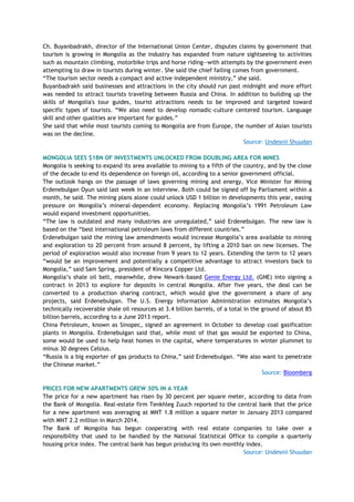Ch. Buyanbadrakh, director of the International Union Center, disputes claims by government that
tourism is growing in Mongolia as the industry has expanded from nature sightseeing to activities
such as mountain climbing, motorbike trips and horse riding—with attempts by the government even
attempting to draw in tourists during winter. She said the chief failing comes from government.
―The tourism sector needs a compact and active independent ministry,‖ she said.
Buyanbadrakh said businesses and attractions in the city should run past midnight and more effort
was needed to attract tourists traveling between Russia and China. In addition to building up the
skills of Mongolia's tour guides, tourist attractions needs to be improved and targeted toward
specific types of tourists. ―We also need to develop nomadic-culture centered tourism. Language
skill and other qualities are important for guides.‖
She said that while most tourists coming to Mongolia are from Europe, the number of Asian tourists
was on the decline.
Source: Undesnii Shuudan
MONGOLIA SEES $1BN OF INVESTMENTS UNLOCKED FROM DOUBLING AREA FOR MINES
Mongolia is seeking to expand its area available to mining to a fifth of the country, and by the close
of the decade to end its dependence on foreign oil, according to a senior government official.
The outlook hangs on the passage of laws governing mining and energy, Vice Minister for Mining
Erdenebulgan Oyun said last week in an interview. Both could be signed off by Parliament within a
month, he said. The mining plans alone could unlock USD 1 billion in developments this year, easing
pressure on Mongolia‘s mineral-dependent economy. Replacing Mongolia‘s 1991 Petroleum Law
would expand investment opportunities.
―The law is outdated and many industries are unregulated,‖ said Erdenebulgan. The new law is
based on the ―best international petroleum laws from different countries.‖
Erdenebulgan said the mining law amendments would increase Mongolia‘s area available to mining
and exploration to 20 percent from around 8 percent, by lifting a 2010 ban on new licenses. The
period of exploration would also increase from 9 years to 12 years. Extending the term to 12 years
―would be an improvement and potentially a competitive advantage to attract investors back to
Mongolia,‖ said Sam Spring, president of Kincora Copper Ltd.
Mongolia‘s shale oil belt, meanwhile, drew Newark-based Genie Energy Ltd. (GNE) into signing a
contract in 2013 to explore for deposits in central Mongolia. After five years, the deal can be
converted to a production sharing contract, which would give the government a share of any
projects, said Erdenebulgan. The U.S. Energy Information Administration estimates Mongolia‘s
technically recoverable shale oil resources at 3.4 billion barrels, of a total in the ground of about 85
billion barrels, according to a June 2013 report.
China Petroleum, known as Sinopec, signed an agreement in October to develop coal gasification
plants in Mongolia. Erdenebulgan said that, while most of that gas would be exported to China,
some would be used to help heat homes in the capital, where temperatures in winter plummet to
minus 30 degrees Celsius.
―Russia is a big exporter of gas products to China,‖ said Erdenebulgan. ―We also want to penetrate
the Chinese market.‖
Source: Bloomberg
PRICES FOR NEW APARTMENTS GREW 30% IN A YEAR
The price for a new apartment has risen by 30 percent per square meter, according to data from
the Bank of Mongolia. Real-estate firm Tenkhleg Zuuch reported to the central bank that the price
for a new apartment was averaging at MNT 1.8 million a square meter in January 2013 compared
with MNT 2.2 million in March 2014.
The Bank of Mongolia has begun cooperating with real estate companies to take over a
responsibility that used to be handled by the National Statistical Office to compile a quarterly
housing price index. The central bank has begun producing its own monthly index.
Source: Undesnii Shuudan
 