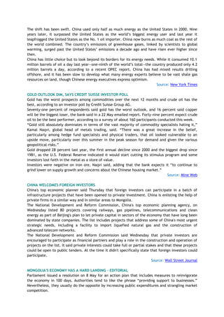 The shift has been swift. China used only half as much energy as the United States in 2000. Nine
years later, it surpassed the United States as the world‘s biggest energy user and last year it
leapfrogged the United States as the No. 1 oil importer. China now burns as much coal as the rest of
the world combined. The country‘s emissions of greenhouse gases, linked by scientists to global
warming, surged past the United States‘ emissions a decade ago and have risen ever higher since
then.
China has little choice but to look beyond its borders for its energy needs. While it consumed 10.1
million barrels of oil a day last year—one-ninth of the world‘s total—the country produced only 4.2
million barrels a day, according to a recent OPEC report. China has had mixed results drilling
offshore, and it has been slow to develop what many energy experts believe to be vast shale gas
resources on land, though Chinese energy executives express optimism.
Source: New York Times
GOLD OUTLOOK DIM, SAYS CREDIT SUISSE INVESTOR POLL
Gold has the worst prospects among commodities over the next 12 months and crude oil has the
best, according to an investor poll by Credit Suisse Group AG.
Seventy-one percent of respondents said gold has the worst outlook, and 16 percent said copper
will be the biggest loser, the bank said in a 22 May emailed report. Forty-nine percent expect crude
oil to be the best performer, according to a survey of about 160 participants conducted this week.
―Gold still absolutely dominates in terms of the vast majority of commodity specialists hating it,‖
Kamal Naqvi, global head of metals trading, said. ―There was a great increase in the belief,
particularly among hedge fund specialists and physical traders, that oil looked vulnerable to an
upside move, particularly over this summer in the peak season for demand and given the various
geopolitical risks.‖
Gold dropped 28 percent last year, the first annual decline since 2000 and the biggest drop since
1981, as the U.S. Federal Reserve indicated it would start cutting its stimulus program and some
investors lost faith in the metal as a store of value.
Investors were negative on iron ore, Naqvi said, adding that the bank expects it ―to continue to
grind lower on supply growth and concerns about the Chinese housing market.‖
Source: Mine Web
CHINA WELCOMES FOREIGN INVESTORS
China's top economic planner said Thursday that foreign investors can participate in a batch of
infrastructure projects that have been opened to private investment. China is enlisting the help of
private firms in a similar way and in similar areas to Mongolia.
The National Development and Reform Commission, China's top economic planning agency, on
Wednesday listed 80 projects covering railways, gas pipelines, telecommunications and clean
energy as part of Beijing's plan to let private capital in sectors of the economy that have long been
dominated by state companies. The list includes projects that address some of China's most urgent
strategic needs, including a facility to import liquefied natural gas and the construction of
advanced telecom networks.
The National Development and Reform Commission said Wednesday that private investors are
encouraged to participate as financial partners and play a role in the construction and operation of
projects on the list. It said private interests could take full or partial stakes and that these projects
could be open to public tenders. At the time it didn't specifically state that foreign investors could
participate.
Source: Wall Street Journal
MONGOLIA'S ECONOMY HAS A HARD LANDING - EDITORIAL
Parliament issued a resolution on 8 May for an action plan that includes measures to reinvigorate
the economy in 100 days. Authorities tend to like the phrase ―providing support to businesses.‖
Nevertheless, they usually do the opposite by increasing public expenditures and strangling market
competition.
 