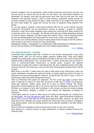 Economic programs from our government usually include enterprises and business activities, but
they do not set out exactly who will do what. For this reason, new state-owned companies are
established. For example, what does the government mean when they say that they will create
equipment and machinery leasing in order to boost domestic production? Leasing services are
currently provided by large commercial banks. Leases would have to be cheaper than bank loans.
But that would weaken the tugrug and increase the price of equipment being imported from
abroad.
Or, are they going to establish a state-owned company? Who will set up the national insurance
corporation? Government? And the government‘s promise to develop a program to establish
ownership in large state-owned companies means nothing but confirming that public property has
no particular owner—thus, no oversight. The 100-day action plan also includes spending to promote
our tourism industry. Hopefully, the plan includes more specific actions, such as improving tourism
services and setting standards and requirements for tourist camps, hotels, and transportation.
It is time for us to carefully develop a long-term policy based on the principles of the free market in
order to keep us up in the air and prevent more hard landings.
Dambadarjaa “Defacto” Jargalsaikhan is an independent media representative of Mongolia. He is a
host of Interview DeFacto on NTV Mongolia and a host of Radio program Defacto.
Source: UB Post
WILL MONGOLIA DEFAULT? - EDITORIAL
In November 2012, Mongolia issued USD 1.5 billion of 5 and 10-year sovereign debt—cutely called
―Chinggis bonds‖ after the 13th century Mongol conqueror Genghis Khan. These were happily
snapped up by yield-hungry investors as Mongolia continued to post one of the world‘s fastest gross
domestic product (GDP) growth rates. The government, in theory, should have used this money to
invest in commercially-viable infrastructure to provide power, transport and logistical
infrastructure to support the country‘s continued growth. But with a substantial portion of this debt
maturing within the next three years, concerns have been mounting about the government‘s ability
to repay.
While some of the USD 1.5 billion bond was used to build useful social infrastructure within the
capital, Ulaanbaatar—including new roads and schools—an equally significant portion was spent on
pork-barrel and pump-priming programs. Moreover, the government has little to show in terms of
commercially viable investments that generate returns.
There are effectively three options for repayment. The first is that Oyu Tolgoi, a project which
alone is expected to account for more than 30 percent of GDP once it reaches full production,
finally gets underway. Another option would be to draw on Chinese funding. The Chinese
government recently doubled the size of its currency swap with the Mongolian central bank to CNY
20 billion, as a measure to help instill confidence in the currency and shore up foreign exchange
reserves. Nevertheless, Mongolia is unlikely to veer towards full dependency on Beijing for
sustenance.
A third option would be to draw on other sources of funding and development aid, including from
the World Bank, the Asian Development Bank, Korea Exim Bank, Japan International Cooperation
Agency (JICA), and the Japan Bank for International Cooperation (JBIC). However, new grants may
come with certain conditions and caveats attached that could prove tricky to enforce in Mongolia‘s
shaky political system, while new lending facilities may be deemed unfeasible if the debt ceiling is
not extended.
There is still time for Mongolia to bring its fiscal house in order, but the clock is ticking.
Gavin Bowring is a research director at Asean Confidential, a research company owned by the
Financial Times.
Source: Financial Times
 