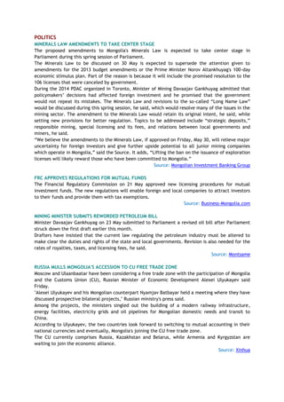 POLITICS
MINERALS LAW AMENDMENTS TO TAKE CENTER STAGE
The proposed amendments to Mongolia's Minerals Law is expected to take center stage in
Parliament during this spring session of Parliament.
The Minerals Law to be discussed on 30 May is expected to supersede the attention given to
amendments for the 2013 budget amendments or the Prime Minister Norov Altankhuyag's 100-day
economic stimulus plan. Part of the reason is because it will include the promised resolution to the
106 licenses that were canceled by government.
During the 2014 PDAC organized in Toronto, Minister of Mining Davaajav Gankhuyag admitted that
policymakers‘ decisions had affected foreign investment and he promised that the government
would not repeat its mistakes. The Minerals Law and revisions to the so-called ―Long Name Law‖
would be discussed during this spring session, he said, which would resolve many of the issues in the
mining sector. The amendment to the Minerals Law would retain its original intent, he said, while
setting new provisions for better regulation. Topics to be addressed include ―strategic deposits,‖
responsible mining, special licensing and its fees, and relations between local governments and
miners, he said.
―We believe the amendments to the Minerals Law, if approved on Friday, May 30, will relieve major
uncertainty for foreign investors and give further upside potential to all junior mining companies
which operate in Mongolia,‖ said the Source. It adds, ―Lifting the ban on the issuance of exploration
licenses will likely reward those who have been committed to Mongolia.‖
Source: Mongolian Investment Banking Group
FRC APPROVES REGULATIONS FOR MUTUAL FUNDS
The Financial Regulatory Commission on 21 May approved new licensing procedures for mutual
investment funds. The new regulations will enable foreign and local companies to attract investors
to their funds and provide them with tax exemptions.
Source: Business-Mongolia.com
MINING MINISTER SUBMITS REWORDED PETROLEUM BILL
Minister Davaajav Gankhuyag on 23 May submitted to Parliament a revised oil bill after Parliament
struck down the first draft earlier this month.
Drafters have insisted that the current law regulating the petroleum industry must be altered to
make clear the duties and rights of the state and local governments. Revision is also needed for the
rates of royalties, taxes, and licensing fees, he said.
Source: Montsame
RUSSIA MULLS MONGOLIA'S ACCESSION TO CU FREE TRADE ZONE
Moscow and Ulaanbaatar have been considering a free trade zone with the participation of Mongolia
and the Customs Union (CU), Russian Minister of Economic Development Alexei Ulyukayev said
Friday.
"Alexei Ulyukayev and his Mongolian counterpart Nyamjav Batbayar held a meeting where they have
discussed prospective bilateral projects," Russian ministry's press said.
Among the projects, the ministers singled out the building of a modern railway infrastructure,
energy facilities, electricity grids and oil pipelines for Mongolian domestic needs and transit to
China.
According to Ulyukayev, the two countries look forward to switching to mutual accounting in their
national currencies and eventually, Mongolia's joining the CU free trade zone.
The CU currently comprises Russia, Kazakhstan and Belarus, while Armenia and Kyrgyzstan are
waiting to join the economic alliance.
Source: Xinhua
 