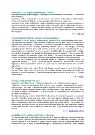 PREMIER MEETS RUSSIAN RAILWAYS PRESIDENT YAKUNIN
Prime Minister Norov Altankhuyag held a meeting with President of Russian Railways V. I. Yakunin in
Saint Petersburg.
Altankhuyag said he was pleased to share views on joint actions to be taken for improving the
efficiency of Ulaanbaatar Railways and stimulating mutually beneficial cooperation.
―Our nations have long friendly bonds. Today the global community is facing economic difficulties. I
am convinced that the present forum would play an important role in tackling our problems,‖
Yakunin said and added, ―Financial restraint is around the world now. I believe the St. Petersburg
International Economic Forum, which is being held in Russia, will play an important role to alleviate
this situation.‖
Source: UB Post
U.S. CONGRESSMEN PRESENT AWARDS TO MONGOLIAN SOLDIERS
Two members of the U.S. House of Representatives made an official visit to Ulaanbaatar last week.
The delegation discussed with senior Mongolian government officials what Democrat Massachusetts
Representative Stephen Lynch, a member of the House Committee on Oversight and Government
Reform, described as ―the strategic partnership between the U.S. and Mongolia, including
supporting greater bilateral trade and economic reforms, and further strengthening the U.S.-
Mongolian defense relationship.‖ Lynch was joined by Republican Ohio Representative Steve Chabo,
and with U.S. Ambassador Piper Campbell and Mongolian defense officials on 17 May presented U.S.
military decorations to Mongolian officers and soldiers. The awards recognized the Mongolian
soldiers‘ distinguished service when their units were deployed with NATO forces in Afghanistan.
A total of 4,000 Mongolian military personnel served in ―Operation Enduring Freedom‖ in
Afghanistan alongside U.S. forces. Two of the officers received the Legion of Merit, one of the
highest U.S. military decorations. Chabot and Lynch also met with other veterans who served in
Afghanistan.
The delegation, which also visited China and Ukraine, arrived about a month after Defense
Secretary Chuck Hagel‘s visit. As a member of the House Oversight Committee, Lynch also had
meetings to assess the progress of ongoing security upgrades and construction at the U.S. Embassy
in Ulaanbaatar.
Source: NAMBC
MONGOLIAN AGENCY REPS VISIT ELKO
Mongolians visited Elko, Nevada in the United States last week for ideas for social programs.
―They are trying to see how America does different family services,‖ said professional translator
Ellen Batjargal. ―They want to adapt what works in Mongolia, rather than adapt from one country.‖
The new social welfare agency in Mongolia sent representatives to Ruby Mountain Resource Center
and Meals on Wheels on Wednesday. The trip took place in collaboration with the University of
Nevada School of Medicine.
The General Authority of Social Welfare Service Government Implementing Agency was recently
formed in Mongolia, having once been part of the labor agency, Batjargal said. In Elko, the
department representatives learned about how Americans work with the elderly and the disabled.
Agency representatives were able to ask questions about the welfare system. For example, one
woman asked why a certain man and woman with disabilities would lose their government benefits
if they were married. Other questions included what kind of government money the program
receives.
Source: Elko Daily Free Press
MINNESOTA MEDIA FAILS HOME STATE MAN IN MONGOLIA
It is a reasonable hope for citizens of any country that if they are working or traveling abroad and
get into trouble, they will get help from their home country. For American Justin Kapla, he was
able to engender a brief moment of support from his home state local Minnesota media three
months into his now 19-month exit ban from Mongolia, but then the local Minnesota media dropped
 