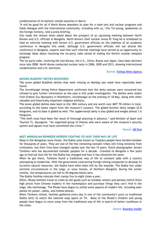 condemnation of its ballistic missile launches in March.
"It will be good for all if North Korea abandons its plan for a nuke test and nuclear programs and
holds dialogue with the international community, including with us," Cho Tai-young, spokesman at
the foreign ministry, told a press briefing.
Cho made the remark when asked about the prospect of an upcoming meeting between North
Korean and U.S. officials in Mongolia. North Korea's chief nuclear envoy Ri Yong-ho is scheduled to
hold an informal meeting with former U.S. government officials on the sidelines of an academic
conference in Mongolia this week. Although U.S. government officials will not attend the
conference in Mongolia, experts said that such informal meetings have served as an opportunity to
exchange ideas about resuming the six-party talks aimed at ending the North's nuclear weapons
program.
The six-party talks, involving the two Koreas, the U.S., China, Russia and Japan, have been dormant
since late 2008. North Korea conducted nuclear tests in 2006, 2009 and 2013, drawing international
condemnation and U.N. sanctions.
Source: Yonhap News Agency
MISSING BUDDHIST DEITIES RECOVERED
The seven gilded Buddhist deities that went missing on Monday last week have reportedly been
found.
The Uvurkhangai Aimag Police Department confirmed that the deity statues were recovered but
refused to give further information as the case is still under investigation. The deities were stolen
from Erdene Zuu Monastery in Kharkhorin, Uvurkhangai on the evening of 18 May, along with other
valuable and historically important religious artifacts.
The seven gilded deities date back to the 18th century and are worth over MNT 70 million in total,
according to the latest report from the museum‘s curators. The gilded Duinhor deity weighs 22.8
kilograms, and its base is gilded as well. The Jugdernamjil deity is also gilded and weighs almost 1.6
kilograms.
―The theft must have been the result of thorough planning in advance,‖ said Minister of Sport and
Tourism Ts. Oyungerel. ―An organized group of thieves who were aware of the museum‘s security
system and signals must have committed the crime.‖
Source: UB Post
MEET MONGOLIAN REINDEER HERDERS FIGHTING TO SAVE THEIR WAY OF LIFE
Deep in the Mongolian snow forest, the Dukha (also known as Tsaatan) people have herded reindeer
for thousands of years. They are one of the few remaining nomadic tribes still living remotely from
civilization, but their lives have changed rapidly over the last 15 years. Dutch photographer Jeroen
Toirkens—who has documented nomadic peoples for a decade —traveled to Mongolia a few years
ago to find out how life for the Dukha has changed and how it has remained the same.
When he got there, Toirkens found a traditional way of life at constant odds with a country
attempting to modernize. With the government contracting foreign mining companies to develop its
lucrative natural resources, the Dukha have often been left by the wayside. The Dukha live under
extreme circumstances in the taiga, or snow forests, of Northern Mongolia. During the winter
months, the temperatures can fall to 50 degrees below zero.
The Dukha families relocate their camps five to eight times a year.
Often, Dhuka families travel to cities to sell goods such as reindeer antlers and penises (which fetch
high prices from Chinese traders) in the marketplace and purchase things they can‘t find in the
taiga, like technology. The Dhuka have begun to utilize some aspects of modern life, including solar
panels for power, radios, and mobile phones.
When Toirkens visited, families gathered every day in one of the community‘s yurts (a traditional
Dukha tent) to watch the national soap opera on TV. Many of the Dhuka‘s children and young
people have begun to move away from the traditional way of life in search of better conditions in
the cities.
Source: Business Insider
 