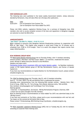 NEW MONGOLIAN LAWS
The following laws were published in the latest weekly Government bulletin. Unless otherwise
decided by Parliament, they will take effect ten (10) days after publication.
Date Laws
26.05.2014 Law on Exemption from Customs Tax
Law on Exemption from Value Added Tax (VAT)
Please visit BCM's website, Legislative Working Group, for a summary of Mongolian laws. BCM
members who wish to access complete versions of the laws and regulations in Mongolian language
are welcome to email the BCM office.
ANNOUNCEMENTS
“MM TODAY” ON MNB-TV, FRIDAY, 19:00 TO 19:10
BCM is pleased to announce that Mongolian National Broadcasting continues its cooperation with
BCM on ―MM Today‖. This English news program is aired every Friday for 10 minutes and is
scheduled from 19:00 to 19:10 tonight. Tune in to watch this program that reports stories from
today‘s BCM NewsWire.
BCM WORKING GROUP NEWS
The BCM Capital Markets Working Group met on Thursday 29 May, with 11 members attending.
Howard Lambert /ING Bank/ and Nick Cousyn /BDSec/, Co-chairmen, moderated the session.
Guest: Michael O`Malley-Executive Director at ISG MineElect.
Speakers and topics were:
Facilitating foreign direct investment (FDI) and Capital Markets update - by Byambaa Losolsuren,
Leader of FDI Capital Markets group of 100 Day Revitalization Council, and Partner of Mandal
Capital LLC.
If you have any recommendations on Capital Markets for the Revitalization Council, please contact:
erka@bcmongolia.org
___________________________________________
The BCM Tax Working Group met Thursday, May 22, with 12 members attending.
Onch D. - Co-chair, BCM‘s Tax WG and Deloitte Onch a moderated the session.
Attending were representatives from the following BCM member entities - Deloitte Onch, PwC,
Ernst & Young, KPMG Tax, OT, Terra Energy, Petro Matad, Mahoney Liotta, TMZ and BCM.
New members: Amarbayasgalan and Tuvshinbayar from Terra Energy.
Meeting agenda:
• Overview - B. Byambasaikhan, Secretariat, 100 Day Revitalization Program; Chairman, BCM
• Initial new tax policy thoughts from WG members.
BCM Tax Working Group‘s recommendations on Value Added Tax (VAT) was submitted today to the
100-Day Council.
If you have any comments on Tax Policy, please send us your recommendations with real fact and
Tax impact on the commercial bill before 26th of May.
Please contact T.Erdenetsetseg, BCM Working Group Coordinator, erka@bcmongolia.org.
___________________________________________
The BCM ‗expanded‘ Legislative Working Group (LWG) met on Tuesday May 20, with 42 members
attending at Corporate Hotel meeting room.
 