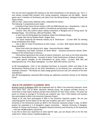 This was the third expanded WG meeting on the draft Amendments to the Minerals Law. The 2 ½
hour session included BCM members from mining companies, embassies and the MNMA. Special
guests were 5 members of Parliament and others from the Mining Ministry, Geological Society and
Export Society.
LWG Co-chair, James Liotta, Mahoney Liotta, moderated the session.
The following 11 presentations were made:
-A healthy Private Sector Driven Industry (1997 and 2006 Minerals Law / Amendments / what to
look for. By Doug McGay – longtime resident in the Minerals and petroleum industry;
- Investor views and concerns about making investments in Mongolia and its mining sector. By
Randolph Koppa – Vice Chairman, BCM and President, TDB;
- A view from the Mining Majors by Sunjidmaa Jamba from Peabody Energy;
- A supply side view by Stephen Potter, Wagner Asia;
- Tax Issues impacting the Minerals Industry by D. Onchinsuren – Co-chair BCM Tax Working
Group and Deloitte Onch Audit;
- Use of MSE for State Privatizations by Nick Cousyn – Co-chair, BCM Capital Markets Working
Group and BDSec;
- Views from within the Industry by N. Algaa – Executive Director, MNMA;
- Transparency and Public Comment by David Wyche – Economic/Commercial Section Chief,
Embassy of the United States of America
- International Agreements that attract bi-lateral investment, and views on the State ownership
of assets by Maxim Berdichevsky – Counselor & Senior Trade Commissioner, Embassy of Canada
- Some specific thoughts on the Amendments by James Liotta – Co-chair, BCM LWG and
MahoneyLiotta Law Firm; Bayar Budragchaa - Co-chair, BCM LWG and ELC Law Firm.
As MP Garamgaibaatar, Chair of the Standing Committee on Economic Affairs and Head of the
Parliamentary Working Group on the Draft Amendments to the Minerals Law, commented at the
meeting's conclusion - "We should not really change general structure and core contents of the draft
Amendments."
Also MP Garamgaibaatar welcomed BCM sending any additional comments directly to his Working
Group.
„BCM IN THE UNIVERSITY CLASSROOM‟ NEWS
Business Council of Mongolia (BCM) has progressed with its ‗BCM in the University Classroom‘ series
since March 2012. Led by BCM‘s Education Working Group, the program provides lectures at
universities to help inspire students and give them direction for their future careers. The series has
grown to include an average of 10 lectures per academic year. Now 1,544 students and teachers
have participated to BCM in the University Classroom Project.
Thanks to all who have participated in BCM in the University classroom project. We are now
collecting specific lecture topics for the next year academic year until 1 June 2015.
University of the Humanities joined our BCM in the University Classroom project in May. So BCM‘s
project has expanded to 4 of Mongolia‘s largest universities -- National University of Mongolia,
Institute of Finance and Economics, Mongolian National University and University of the Humanities
-- with over 40,000 students collectively.
If you like to share your experience on some specific topic, you can discuss with us for the next
school term. Please contact: erka@bcmongolia.org
 