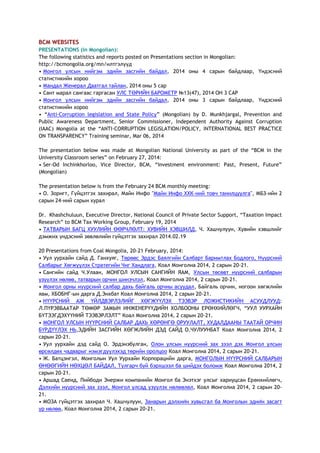 BCM WEBSITES
PRESENTATIONS (in Mongolian):
The following statistics and reports posted on Presentations section in Mongolian:
http://bcmongolia.org/mn/илтгэлүүд
• Монгол улсын нийгэм эдийн засгийн байдал, 2014 оны 4 сарын байдлаар, Үндэсний
статистикийн хороо
• Мандал Женерал Даатгал тайлан, 2014 оны 5 сар
• Сант марал сангаас гаргасан УЛС ТӨРИЙН БАРОМЕТР №13(47), 2014 ОН 3 САР
• Монгол улсын нийгэм эдийн засгийн байдал, 2014 оны 3 сарын байдлаар, Үндэсний
статистикийн хороо
• ―Anti-Corruption legislation and State Policy‖ (Mongolian) by D. Munkhjargal, Prevention and
Public Awareness Department, Senior Commissioner, Independent Authority Against Corruption
(IAAC) Mongolia at the ―ANTI-CORRUPTION LEGISLATION/POLICY, INTERNATIONAL BEST PRACTICE
ON TRANSPARENCY‖ Training seminar, Mar 06, 2014
The presentation below was made at Mongolian National University as part of the ―BCM in the
University Classroom series‖ on February 27, 2014:
• Ser-Od Inchinkhorloo, Vice Director, BCM, ―Investment environment: Past, Present, Future‖
(Mongolian)
The presentation below is from the February 24 BCM monthly meeting:
• О. Зоригт, Гүйцэтгэх захирал, Майн Инфо "Майн Инфо ХХК-ний товч танилцуулга", МБЗ-ийн 2
сарын 24-ний сарын хурал
Dr. Khashchuluun, Executive Director, National Council of Private Sector Support, ―Taxation Impact
Research‖ to BCM Tax Working Group, February 19, 2014
• ТАТВАРЫН БАГЦ ХУУЛИЙН ӨӨРЧЛӨЛТ: ХУВИЙН ХЭВШИЛД, Ч. Хашчулуун, Хувийн хэвшлийг
дэмжих үндэсний зөвлөлийн гүйцэтгэх захирал 2014.02.19
20 Presentations from Coal Mongolia, 20-21 February, 2014:
• Уул уурхайн сайд Д. Ганхуяг, Төрөөс Эрдэс Баялгийн Салбарт Баримтлах Бодлого, Нүүрсний
Салбарыг Хөгжүүлэх Стратегийн Чиг Хандлага, Коал Монголиа 2014, 2 сарын 20-21.
• Сангийн сайд Ч.Улаан, МОНГОЛ УЛСЫН САНГИЙН ЯАМ, Улсын төсөвт нүүрсний салбарын
үзүүлэх нөлөө, татварын орчин шинэчлэл, Коал Монголиа 2014, 2 сарын 20-21.
• Монгол орны нүүрсний салбар дахь байгаль орчны асуудал, Байгаль орчин, ногоон хөгжлийн
яам, ХБОБНГ-ын дарга Д.Энхбат Коал Монголиа 2014, 2 сарын 20-21.
• НҮҮРСНИЙ АЖ ҮЙЛДВЭРЛЭЛИЙГ ХӨГЖҮҮЛЭХ ТЭЭВЭР ЛОЖИСТИКИЙН АСУУДЛУУД:
Л.ПҮРЭВБААТАР ТӨМӨР ЗАМЫН ИНЖЕНЕРҮҮДИЙН ХОЛБООНЫ ЕРӨНХИЙЛӨГЧ, ―УУЛ УУРХАЙН
БҮТЭЭГДЭХҮҮНИЙ ТЭЭВЭРЛЭЛТ‖ Коал Монголиа 2014, 2 сарын 20-21.
• МОНГОЛ УЛСЫН НҮҮРСНИЙ САЛБАР ДАХЬ ХӨРӨНГӨ ОРУУЛАЛТ, ХУДАЛДААНЫ ТААТАЙ ОРЧИН
БҮРДҮҮЛЭХ НЬ,ЭДИЙН ЗАСГИЙН ХӨГЖЛИЙН ДЭД САЙД О.ЧУЛУУНБАТ Коал Монголиа 2014, 2
сарын 20-21.
• Уул уурхайн дэд сайд О. Эрдэнэбулган, Олон улсын нүүрсний зах зээл дэх Монгол улсын
өрсөлдөх чадварыг нэмэгдүүлэхэд төрийн оролцоо Коал Монголиа 2014, 2 сарын 20-21.
• Ж. Батцэнгэл, Монголын Уул Уурхайн Корпорацийн дарга, МОНГОЛЫН НҮҮРСНИЙ САЛБАРЫН
ӨНӨӨГИЙН НӨХЦӨЛ БАЙДАЛ, Тулгарч буй бэрхшээл ба шийдэх боломж Коал Монголиа 2014, 2
сарын 20-21.
• Аршад Саеид, Пийбоди Энержи компанийн Монгол ба Энэтхэг улсыг хариуцсан Ерөнхийлөгч,
Дэлхийн нүүрсний зах зээл, Монгол улсад үзүүлэх нөлөөлөл, Коал Монголиа 2014, 2 сарын 20-
21.
• МОЗА гүйцэтгэх захирал Ч. Хашчулуун, Занарын дэлхийн хувьсгал ба Монголын эдийн засагт
үр нөлөө, Коал Монголиа 2014, 2 сарын 20-21.
 