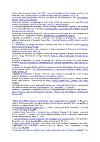 • How should investors interpret the shift in government policy and the introduction of the new
investment law?, Andrew Danenza, Founder and Managing Partner, Melbury Capital, UK
• Examining legal developments and what this means for the stimulation of FDI, Chris Melville,
Partner, Hogan Lovells, Mongolia
• Examining Mongolian mining policy and how it could benefit the production and export of mineral
resources, Rentsendoo Jigjid, State Secretary, Ministry of Mining, Mongolia
• Analyzing the Mongolian coal market: how could mining companies best respond to the operating
environment and fluctuations in demand?, Battsengel Gotov, Executive Director and CEO, Mongolian
Mining Corporation, Mongolia
• Examining how Mongolian banks and financial institutions are dealing with the challenges and
opportunities of a fast growing economy, Norihiko Kato, CEO, Khan Bank, Mongolia
• Spotlight presentations: a chance to showcase your services and projects to a wide investor
audience, Leading bank of Mongolia: Golomt Bank - Munkhbat Davaatseren CEO, Golomt Securities
LLC, Mongolia
• To what extent has Mongolia retained its previously high levels of investment appeal? Alisher Ali
Chairman, Eurasia Capital, Mongolia
• How can Mongolia attract private investment in power development? Philip Lam, Senior Banker,
Power and Energy Utilities, EBRD, UK
• Examining the potential for successful renewable energy projects in Mongolia and the benefits
cleaner energy will bring for foreign investors, Bolor J. Artan, Deputy CEO, Newcom Group,
Mongolia
• Spotlight presentations: a chance to showcase your services and projects to a wide investor
audience, Michael Jonas Director, Genie Mongolia and Executive Vice President, Genie Oil and Gas,
Mongolia
• Assessing the Mongolian Stocks Exchange‘s cooperation with the London Stock Exchange and how
this can benefit investors, Jon Edwards Deputy Head of Primary Markets- Emerging Markets, London
Stock Exchange, UK
• Spotlight presentations: a chance to showcase your services and projects to a wide investor
audience, Boldbaatar Lamjav, Board Member, Nuudelchin, Mongolia
• Mining infrastructure case study: examining the development of infrastructure to support Erdenes
Tavan Tolgoi and how a continuation will bring, Badarch Enkhbat, CFO, Erdenes Tavan Tolgoi,
Mongolia
• Developing strategic mineral assets and infrastructure in Mongolia: Examining the timescales and
how obstacles can be overcome, Sainbuyan Odon CEO, Erdenes MGL LLC, Mongolia
• How could you ensure an effective IPO and the raising of the necessary capital for your business?,
Ayuna Nechaeva, Business Development Manager – Russia, CIS and Mongolia, London Stock
Exchange, UK.
____________________________________________
•―BCM‘s Green Office Initiative: Starting from waste management and recycling‖, A. Bayarmaa,
Head of BCM Environmental Working Group/Senior Carbon Finance Specialist, Clean Energy LLC, at
the BCM monthly meeting April 28, 2014
•―Socio-Political Situation in Spring 2014‖, L. Sumati, Director, Sant Maral Foundation, at the BCM
monthly meeting April 28, 2014
• ―Public-Private Partnership in Mongolia: Now and Future Prospects‖, E. Enerelt, Investment
Officer, ADB and Ts. Batbayar, Director of Concession Division, Ministry of Economic Development
at BCM monthly meeting, March 24, 2014;
• ―Areva in Mongolia: 15 years of presence – New perspectives in uranium mining‖, Thierry Plaisant,
General Director, Areva Mongol at BCM monthly meeting, March 24, 2014;
• ―Impact of Corruption in Mongolia‖ by L. Sumati, Director of Sant Maral Foundation at the ―ANTI-
CORRUPTION LEGISLATION/POLICY, INTERNATIONAL BEST PRACTICE ON TRANSPARENCY‖ Training
seminar, Mar 06, 2014;
• ―Anglo American Business Integrity policy and its application within the Business Globally‖ , Dr.
 