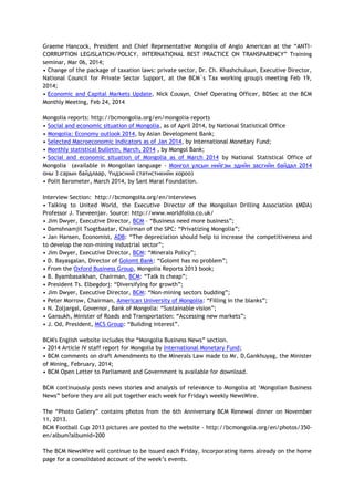 Graeme Hancock, President and Chief Representative Mongolia of Anglo American at the ―ANTI-
CORRUPTION LEGISLATION/POLICY, INTERNATIONAL BEST PRACTICE ON TRANSPARENCY‖ Training
seminar, Mar 06, 2014;
• Change of the package of taxation laws: private sector, Dr. Ch. Khashchuluun, Executive Director,
National Council for Private Sector Support, at the BCM`s Tax working group's meeting Feb 19,
2014;
• Economic and Capital Markets Update, Nick Cousyn, Chief Operating Officer, BDSec at the BCM
Monthly Meeting, Feb 24, 2014
Mongolia reports: http://bcmongolia.org/en/mongolia-reports
• Social and economic situation of Mongolia, as of April 2014, by National Statistical Office
• Mongolia: Economy outlook 2014, by Asian Development Bank;
• Selected Macroeconomic Indicators as of Jan 2014, by International Monetary Fund;
• Monthly statistical bulletin, March, 2014 , by Mongol Bank;
• Social and economic situation of Mongolia as of March 2014 by National Statistical Office of
Mongolia (available in Mongolian language - Монгол улсын нийгэм эдийн засгийн байдал 2014
оны 3 сарын байдлаар, Үндэсний статистикийн хороо)
• Polit Barometer, March 2014, by Sant Maral Foundation.
Interview Section: http://bcmongolia.org/en/interviews
• Talking to United World, the Executive Director of the Mongolian Drilling Association (MDA)
Professor J. Tseveenjav. Source: http://www.worldfolio.co.uk/
• Jim Dwyer, Executive Director, BCM – ―Business need more business‖;
• Damshnamjil Tsogtbaatar, Chairman of the SPC: ―Privatizing Mongolia‖;
• Jan Hansen, Economist, ADB: ―The depreciation should help to increase the competitiveness and
to develop the non-mining industrial sector‖;
• Jim Dwyer, Executive Director, BCM: ―Minerals Policy‖;
• D. Bayasgalan, Director of Golomt Bank: ―Golomt has no problem‖;
• From the Oxford Business Group, Mongolia Reports 2013 book;
• B. Byambasaikhan, Chairman, BCM: ―Talk is cheap‖;
• President Ts. Elbegdorj: ―Diversifying for growth‖;
• Jim Dwyer, Executive Director, BCM: ―Non-mining sectors budding‖;
• Peter Morrow, Chairman, American University of Mongolia: ―Filling in the blanks‖;
• N. Zoljargal, Governor, Bank of Mongolia: ―Sustainable vision‖;
• Gansukh, Minister of Roads and Transportation: ―Accessing new markets‖;
• J. Od, President, MCS Group: ―Building interest‖.
BCM's English website includes the ―Mongolia Business News‖ section.
• 2014 Article IV staff report for Mongolia by International Monetary Fund;
• BCM comments on draft Amendments to the Minerals Law made to Mr. D.Gankhuyag, the Minister
of Mining, February, 2014;
• BCM Open Letter to Parliament and Government is available for download.
BCM continuously posts news stories and analysis of relevance to Mongolia at ‗Mongolian Business
News‖ before they are all put together each week for Friday's weekly NewsWire.
The ―Photo Gallery‖ contains photos from the 6th Anniversary BCM Renewal dinner on November
11, 2013.
BCM Football Cup 2013 pictures are posted to the website - http://bcmongolia.org/en/photos/350-
en/album?albumid=200
The BCM NewsWire will continue to be issued each Friday, incorporating items already on the home
page for a consolidated account of the week‘s events.
 