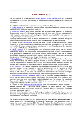 MONTHLY MEETING RECAP
The BCM meeting on 26 May was held at Best Western Tuushin Premier Hotel with Bayanjargal
Byambasaikhan in the chair and attended by 165 members and invited guests—an all time high for
attendance.
The eight newest BCM members were introduced by Jim Dwyer. They are:
1. Adamas Mining LLC is a Mongolian national mineral exploration and mining company which has
been sustainably steering its operations since 2001.
2. Atlas Copco Mongolia is the mining equipment and services provider subsidiary of Atlas Copco
Group based in Sweden. The Group‘s products are sold and rented under different brands through a
world-wide sales and service network reaching more than 180 countries, half of which are served by
wholly or partly-owned sales companies.
Operating in Mongolia since 2005, its mission is to add value to customers' operations through the
development and supply of mining products, application knowledge, service and training.
3. Founded in 2000, Gunvor Group is one of the world‘s largest independent commodity trading
companies by turnover, providing integrated trading products and logistics services for participants
in the worldwide oil and energy markets. In recent years, we have focused on expanded operations
into Asia, the Middle East and the Americas.
4. IARUDI Consulting is an accounting firm which specializes in high quality but cost-effective
bookkeeping, reporting and compliance in the Mongolian marketplace. IARUDI'S core competency,
on an outsourced or advisory basis, is accounting and reporting for clients in a way that is compliant
with IFRS and Mongolian accounting and tax practice. Our broader aim is to help businesses manage
the compliance risks arising from operating in the Mongolian marketplace.
5. Liberty Partners was established in 2010 with a vision of assisting Mongolia in the development of
mining, infrastructure and industrial projects through its financial expertise. Liberty provides
financial advisory services as well as the structuring and arranging of debt and equity financing that
enables clients in Mongolia to grow their business by accessing global capital and loan markets.
6. MDS & KhanLex LLP is a large Ulaanbaatar, Mongolia-based law partnership. The firm has seven
prominent partners who are assisted by a team of associate lawyers. Core practice of MDS &
KhanLex consists of complex transactions and litigation in a number of areas and industries. The
mission of MDS & KhanLex is to assist both local businesses and international investors entering the
Mongolian market by blending international legal industry knowledge with local expertise.
7. Sumitomo Mitsui Banking Corporation (SMBC) is one of the largest Japanese banks with a client
base of over 210,000 companies in Japan. The history of the Sumitomo and Mitsui companies dates
back more than four centuries, and both established banks in the 19th century. The Ulaanbaatar
Representative Office opened in October 2013 to run a market research and support the
headquarters and other branches around the world.
8. Founded in 1979, University of the Humanities offers 29 undergraduate degree programs, 13
Master's programs and 7 Doctorate degree programs in Social Sciences, Arts, Business
Administration, Ecology, Environment Protection, Computer Sciences, Information Technology,
Linguistics and Cultural Studies.
University of the Humanities is one of the leading universities of Mongolia that Webmetrics ranks
the fourth among Mongolian universities. It is a member of the Asian Pacific Quality Network and
the International Association of Universities.
The day's presentations kicked off with a special visit by Prime Minister Norov Altankhuyag to
discuss details of his 100-Day Economic Revitalization Plan and the Policy Council he created to
engage the private sector directly. BCM Chairman Bayanjargal Byambasaikhan serves as Council
secretariat for the group, and he invited all of BCM's members to contact BCM to relay input to the
 