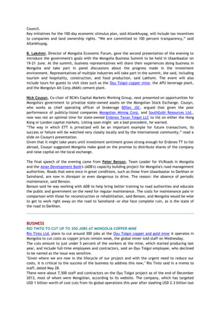Council.
Key initiatives for the 100-day economic stimulus plan, said Altankhuyag, will include tax incentives
to companies and land ownership rights. ―We are committed to 100 percent transparency,‖ said
Altankhuyag.
B. Lakshmi, Director of Mongolia Economic Forum, gave the second presentation of the evening to
introduce the government's goals with the Mongolia Business Summit to be held in Ulaanbaatar on
19-21 June. At the summit, business representatives will share their experiences doing business in
Mongolia and take part in panel discussions about the progress made in the investment
environment. Representatives of multiple industries will take part in the summit, she said, including
tourism and hospitality, construction, and food production, said Lakhsmi. The event will also
include tours for guests to visit sites such as the Oyu Tolgoi copper mine, the APU beverage plant,
and the Mongolyn Alt Corp.(MAK) cement plant.
Nick Cousyn, Co-chair of BCM's Capital Markets Working Group, next presented on opportunities for
Mongolia's government to privatize state-owned assets on the Mongolian Stock Exchange. Cousyn,
who works as chief operating officer of brokerage BDSec JSC, argued that given the poor
performance of publicly-listed companies Mongolian Mining Corp. and SouthGobi Resources Ltd.,
now was not an optimal time for state-owned Erdenes Tavan Tolgoi LLC to list on either the Hong
Kong or London capital markets. Listing soon might set a bad precedent, he warned.
―The way in which ETT is privatized will be an important example for future transactions, its
success or failure will be watched very closely locally and by the international community,‖ read a
slide on Cousyn's presentation.
Given that it might take years until investment sentiment grows strong enough for Erdenes TT to list
abroad, Cousyn suggested Mongolia make good on the promise to distribute shares of the company
and raise capital on the local exchange.
The final speech of the evening came from Peter Benson, Team Leader for VicRoads in Mongolia
and the Asian Development Bank's (ADB's) capacity building project for Mongolia's road management
authorities. Roads that were once in great conditions, such as those from Ulaanbaatar to Darkhan or
Sainshand, are now in disrepair or even dangerous to drive. The reason: the absence of periodic
maintenance, said Benson.
Benson said he was working with ADB to help bring better training to road authorities and educate
the public and government on the need for regular maintenance. The costs for maintenance pale in
comparison with those for reconstruction or rehabilitation, said Benson, and Mongolia would be wise
to get to work right away on the road to Sainshand—or else face complete ruin, as is the state of
the road to Darkhan.
BUSINESS
RIO TINTO TO CUT UP TO 300 JOBS AT MONGOLIA COPPER MINE
Rio Tinto Ltd. plans to cut around 300 jobs at the Oyu Tolgoi copper and gold mine it operates in
Mongolia to cut costs as copper prices remain weak, the global miner told staff on Wednesday.
The cuts amount to just under 5 percent of the workers at the mine, which started producing last
year, and include full-time employees and contractors, said an Oyu Tolgoi employee, who declined
to be named as the issue was sensitive.
"Given where we are now in the lifecycle of our project and with the urgent need to reduce our
costs, it is critical to the success of the business to address this now," Rio Tinto said in a memo to
staff, dated May 28.
There were about 7,500 staff and contractors on the Oyu Tolgoi project as of the end of December
2013, most of whom were Mongolian, according to its website. The company, which has targeted
USD 1 billion worth of cost cuts from its global operations this year after slashing USD 2.3 billion last
 