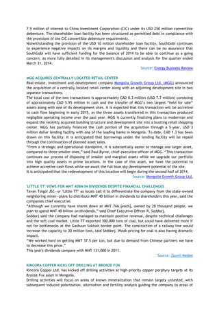 7.9 million of interest to China Investment Corporation (CIC) under its USD 250 million convertible
debenture. The shareholder loan facility has been structured as permitted debt in compliance with
the provisions of the CIC convertible debenture requirements.
Notwithstanding the provision of the USD 10 million shareholder loan facility, SouthGobi continues
to experience negative impacts on its margins and liquidity and there can be no assurance that
SouthGobi will have sufficient funding for the balance of 2014 to be able to continue as a going
concern, as more fully detailed in its management's discussion and analysis for the quarter ended
March 31, 2014.
Source: Energy Business Review
MGG ACQUIRES CENTRALLY LOCATED RETAIL CENTER
Real-estate, investment and development company Mongolia Growth Group Ltd. (MGG) announced
the acquisition of a centrally located retail center along with an adjoining development site in two
separate transactions.
The total cost of the two transactions is approximately CAD 8.3 million (USD 7.7 million) consisting
of approximately CAD 5.95 million in cash and the transfer of MGG‘s two largest ―held for sale‖
assets along with one of its development sites. It is expected that this transaction will be accretive
to cash flow beginning in early 2015, as the three assets transferred in this transaction produced
negligible operating income over the past year. MGG is currently finalizing plans to modernize and
expand the recently acquired building structure and development site into a bustling retail shopping
center. MGG has partially financed the cash portion of the acquisition through a 5-year, USD 3
million dollar lending facility with one of the leading banks in Mongolia. To date, CAD 1.3 has been
drawn on this facility. It is anticipated that borrowings under the lending facility will be repaid
through the continuation of planned asset sales.
―From a strategic and operational standpoint, it is substantially easier to manage one larger asset,
compared to three smaller ones,‖ said Paul Byrne, chief executive officer of MGG. ―This transaction
continues our process of disposing of smaller and marginal assets while we upgrade our portfolio
into high quality assets in prime locations. In the case of this asset, we have the potential to
achieve accretive cash flows while we await the full blue-sky development potential of the site.
It is anticipated that the redevelopment of this location will begin during the second half of 2014.
Source: Mongolia Growth Group Ltd.
'LITTLE TT' VOWS FOR MNT 40BN IN DIVIDENDS DESPITE FINANCIAL CHALLENGES
Tavan Tolgoi JSC—or ‗Little TT‘ as locals call it to differentiate the company from the state-owned
neighboring miner—plans to distribute MNT 40 billion in dividends to shareholders this year, said the
companies chief executive.
―Although we currently have shares down at MNT 766 [each], owned by 28 thousand people, we
plan to spend MNT 40 billion on dividends,‖ said Chief Executive Officer R. Seddorj.
Seddorj said the company had managed to maintain positive revenue, despite technical challenges
and the soft coal market. Little TT exported 300,000 tons of coal, but could have delivered more if
not for bottlenecks at the Gashuun Sukhait border point. The construction of a railway line would
increase the capacity to 30 million tons, said Seddorj. Weak pricing for coal is also having dramatic
impact.
―We worked hard on getting MNT 37.5 per ton, but due to demand from Chinese partners we have
to decrease this price.‖
This year's dividends compare with MNT 131,000 in 2011.
Source: Zuunii Medee
KINCORA COPPER KICKS OFF DRILLING AT BRONZE FOX
Kincora Copper Ltd. has kicked off drilling activities at high-priority copper porphyry targets at its
Bronze Fox asset in Mongolia.
Drilling activities will focus on areas of known mineralization that remain largely untested, with
subsequent induced polarization, alternation and fertility analysis guiding the company to areas of
 