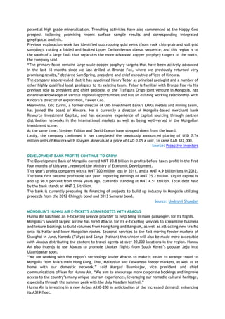 potential high grade mineralization. Trenching activities have also commenced at the Happy Geo
prospect following promising recent surface sample results and corresponding integrated
geophysical analysis.
Previous exploration work has identified outcropping gold veins (from rock chip grab and soil grid
sampling), cutting a folded and faulted Upper Carboniferous classic sequence, and this region is to
the south of a large fault that separates the more advanced copper porphyry targets to the north,
the company said.
―The primary focus remains large-scale copper porphyry targets that have been actively advanced
in the last 18 months since we last drilled at Bronze Fox, where we previously returned very
promising results,‖ declared Sam Spring, president and chief executive officer of Kincora.
The company also revealed that it has appointed Henry Tebar as principal geologist and a number of
other highly qualified local geologists to its existing team. Tebar is familiar with Bronze Fox via his
previous role as president and chief geologist of the Trafigura Origo joint venture in Mongolia, has
extensive knowledge of various regional opportunities and has an existing working relationship with
Kincora‘s director of exploration, Yawen Cao.
Meanwhile, Eric Zurrin, a former director of UBS Investment Bank‘s EMRA metals and mining team,
has joined the board of Kincora. He is currently a director of Mongolia-based merchant bank
Resource Investment Capital, and has extensive experience of capital sourcing through partner
distribution networks in the international markets as well as being well-versed in the Mongolian
investment scene.
At the same time, Stephen Fabian and David Cowan have stepped down from the board.
Lastly, the company confirmed it has completed the previously announced placing of USD 7.74
million units of Kincora with Khayam Minerals at a price of CAD 0.05 a unit, to raise CAD 387,000.
Source: Proactive Investors
DEVELOPMENT BANK PROFITS CONTINUE TO GROW
The Development Bank of Mongolia earned MNT 20.8 billion in profits before taxes profit in the first
four months of this year, reported the Ministry of Economic Development.
This year's profits compares with a MNT 700 million loss in 2011, and a MNT 4.9 billion loss in 2012.
The bank first became profitable last year, reporting earnings of MNT 35.2 billion. Liquid capital is
also up 98.1 percent from three years ago, currently standing at MNT 4.51 trillion. Total debt held
by the bank stands at MNT 2.5 trillion.
The bank is currently preparing its financing of projects to build up industry in Mongolia utilizing
proceeds from the 2012 Chinggis bond and 2013 Samurai bond.
Source: Undesnii Shuudan
MONGOLIA‟S HUNNU AIR E-TICKETS ASIAN ROUTES WITH ABACUS
Hunnu Air has hired an e-ticketing service provider to help bring in more passengers for its flights.
Mongolia‘s second largest airline has hired Abacus for its e-ticketing services to streamline business
and leisure bookings to build volumes from Hong Kong and Bangkok, as well as attracting new traffic
onto its Hailar and Inner Mongolian routes. Seasonal services to the fast-moving feeder markets of
Shanghai in June, Haneda (Tokyo) and Sanya (Hainan) this winter will also be made more accessible
with Abacus distributing the content to travel agents at over 20,000 locations in the region. Hunnu
Air also intends to use Abacus to promote charter flights from South Korea‘s popular Jeju into
Ulaanbaatar soon.
―We are working with the region‘s technology leader Abacus to make it easier to arrange travel to
Mongolia from Asia‘s main Hong Kong, Thai, Malaysian and Taiwanese feeder markets, as well as at
home with our domestic network,‖ said Margad Byambajav, vice president and chief
communications officer for Hunnu Air. ―We aim to encourage more corporate bookings and improve
access to the country‘s many unique tourism experiences, leveraging our nomadic cultural heritage,
especially through the summer peak with the July Naadam festival.‖
Hunnu Air is investing in a new Airbus A330-200 in anticipation of the increased demand, enhancing
its A319 fleet.
 