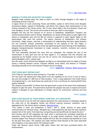 Source: Asia Travel Trips
MONGOLIA TO OPEN NEW AIR ROUTES THIS SUMMER
Mongolia made multiple deals this week to boost air traffic through Mongolia in the hopes of
stimulating activity in tourism.
A regular direct air route connecting Taiwan and Hohhot, capital of north China's Inner Mongolia
Autonomous Region, opened on Wednesday, said Dennis Tsai, deputy chief representative on the
Chinese mainland of the Taiwan airline. The 3.5 hour direct flight is the first between Taiwan and
Inner Mongolia, he said. The service will increase to twice per week in early August.
Mongolia will also see the relaunch of air service to Kazakhstan, Kazakhstan's Transport and
Communications Ministry said on 28 May. Kazakhstan's Air Astana airlines plans to open flights from
Astana to Ulaanbaatar soon and the Bek Air airlines is expected to open regular flights on the
Astana-Bayan Ulgi route this summer. The deputy chairman of Kazakhstan's Civil Aviation
Committee, Talgat Lastaev, said that a memorandum of understanding had been signed between
the two countries' aviation authorities contributed to the opening of the new flights. A
memorandum of understanding for the route was signed during the sixth meeting of the Kazakhstan-
Mongolia intergovernmental commission on trade, economic, scientific, technical and cultural
cooperation, he said.
"We have repeatedly discussed this issue with our colleagues. We initialed the text of the
memorandum in early April and now we have signed it. It is pleasant that this initiative was
supported by the Kazakh carriers and now the air service will simultaneously be created with
several Mongolian cities," Lastaev said.
Also this week, Latvia offered that Mongolia use Riga as an intermediate point for flights to Europe
during a meeting between Latvian Transport Minister Anrijs Matiss' and Minister of Transport
Amarjargal Gansukh at the International Transport Forum in Leipzig.
Source: Global Post, Trend.az, Baltic-Course.com
TRUST OPENS MEAT SORTING PLANT
Trust Trade LLC launched its meat sorting arm, Trust Med, on 16 May.
The new plant that opened last Friday grants Trust the capability to sort 10 to 15 tons of meat a
day and cold storage of 1,000 tons of meat products. Trust is using equipment from South Korea's
Jina Engineering Co., Ltd. South Korea has conferred to Trust a certificate for meeting HACCP food-
quality standards.
The company received MNT 2.5 billion from the government as part of the state's Price Stabilization
Program to open the plant. The government launched the program last year to expand and launch
industry in Mongolia to ease dependence on foreign imports for construction materials and food
staples.
Source: Unuudur
EZNIS CLOSES BECAUSE OF TOUGH MARKET CONDITIONS, SAYS NEWCOM REP
Eznis was forced to lay off staff and suspend operations last week because of challenges posed by
the small size of the Mongolian market and difficult external economic conditions, said a
spokesperson for the airline's parent company, Newcom Group.
―This market is small and competition is harsh,‖ said E. Zorigt, director of state public
communications for Newcom Group. ―Mongolia has a small population and buys the most expensive
airplane fuel in the world. Fuel importing, transporting and storing difficulty increased the price.‖
Eznis Airways laid off 225 employees last week when it announced the immediate suspension of
operations, citing financial difficulties brought on by tough market conditions. Zorigt said Eznis
received support from Newcom's founder despite the fact that the company had operated at a loss
for the past three years. The company was under financial stress because of the costs associated
with bringing in a new plane and for the training of staff.
Zorgit said Newcom would refund 1,800 plane tickets that had been purchased before the
announcement.
 
