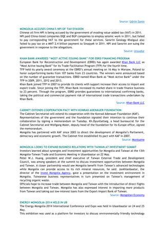 Source: Udriin Sonin
MONGOLIA ACCUSES CHINA'S NPI OF TAX EVASION
Chinese oil firm NPI is being accused by the government of evading value-added tax (VAT) in 2011.
NPI paid China-listed companies DQE and BGP companies to employ seismic work in 2011, but failed
to pay corresponding VAT to the government for these services. Sansriin Geology Khaiguul also
failed to pay tax on a MNT 2.4 billion payment to Sinopyek in 2011. NPI and Sansriin are suing the
government in response to the allegations.
Source: Unuudur
KHAN BANK AWARDED “MOST ACTIVE ISSUING BANK” FOR EBRD FINANCING PROGRAM
European Bank for Reconstruction and Development (EBRD) has again awarded Khan Bank LLC as
―Most Active Issuing Bank‖ for its Trade Facilitation Program (TFP) for the fourth time.
TFP held its yearly award ceremony at the EBRD‘s annual meeting on 16 May in Warsaw, Poland to
honor outperforming banks from 107 banks from 23 countries. The winners were announced based
on the number of guarantee transactions. EBRD named Khan Bank as ―Most Active Bank‖ under the
TFP in 2009, 2011, 2012 and 2013.
Khan Bank joined TFP in 2007 to provide its clients with support increase their access to import and
export trade. Since joining the TFP, Khan Bank increased its market share in trade finance business
to 23 percent. Through the program, EBRD provides guarantees to international confirming banks,
taking the political and commercial payment risk of international trade transactions undertaken by
Khan Bank.
Source: Khan Bank LLC
CABINET EXTENDS COOPERATION PACT WITH KONRAD ADENAUER FOUNDATION
The Cabinet Secretariat will extend its cooperation with the Konrad Adenauer Foundation (KAF).
Representatives of the government and the foundation signaled their intention to continue their
collaboration by signing a memorandum on Tuesday. Kh.Oyuntsetseg, a head bureaucrat for the
Cabinet Secretariat and Wolfgang Maier, deputy head of the foundation for its Europe office, signed
the memorandum.
Mongolia has partnered with KAF since 2003 to direct the development of Mongolia‘s Parliament,
democracy and economic growth. The Cabinet first established its pact with KAF in 2007.
Source: Montsame
MONGOLIA LOOKS TO EXPAND BUSINESS RELATIONS WITH TAIWAN AT INVESTMENT SUMMIT
Investors learned about synergies and investment opportunities for Mongolia and Taiwan at the 13th
Mongolia-Taiwan Trade and Economic Meeting in Ulaanbaatar on 22 May.
Peter W.J. Huang, president and chief executive of Taiwan External Trade and Development
Council, was among speakers at the summit to discuss investment opportunities between Mongolia
and Taiwan. A closer partnership would see Mongolia benefit from Taiwan‘s advanced technologies
while Mongolia can provide access to its rich mineral resources, he said. Javkhlanbaatar, the
director of the Invest Mongolia Agency, gave a presentation on the investment environment in
Mongolia. Taiwanese business representatives in turn presented on Taiwan‘s management of
recycling organic waste.
Officials hope to increase trade between Mongolia and Taiwan with the introduction of direct flights
between Mongolia and Taiwan. Mongolia has also expressed interest in importing more products
from Taiwan and taking out low-interest loans from the Export-Import Bank of Taiwan.
Source: Mongolian Economy
ENERGY MONGOLIA-2014 HELD IN UB
The Energy Mongolia-2014 International Conference and Expo was held in Ulaanbaatar on 24 and 25
May.
This exhibition was used as a platform for investors to discuss environmentally friendly technology
 