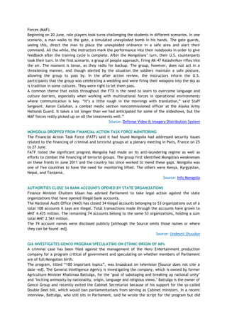 Forces (MAF).
Beginning on 20 June, role players took turns challenging the students in different scenarios. In one
scenario, a man walks to the gate, a simulated unexploded bomb in his hands. The gate guards,
seeing this, direct the man to place the unexploded ordnance in a safe area and alert their
command. All the while, the instructors mark the performance into their notebooks in order to give
feedback after the training cycle is complete. After the Mongolians‘ turn, their U.S. counterparts
took their turn. In the first scenario, a group of people approach, firing AK-47 Kalashnikov rifles into
the air. The moment is tense, as they radio for backup. The group, however, does not act in a
threatening manner, and though alerted by the situation the soldiers maintain a safe posture,
allowing the group to pass by. In the after action review, the instructors inform the U.S.
participants that the group was celebrating a wedding and were firing their weapons into the sky as
is tradition in some cultures. They were right to let them pass.
A common theme that exists throughout the FTX is the need to learn to overcome language and
culture barriers, especially when working with multinational forces in operational environments
where communication is key. ―It‘s a little rough in the mornings with translation,‖ said Staff
Sergeant. Aaron Callahan, a combat medic section noncommissioned officer at the Alaska Army
National Guard. It takes a lot longer than we had anticipated for some of the slideshows, but the
MAF forces really picked up on all the treatments well.‖
Source: Defense Video & Imagery Distribution System
MONGOLIA DROPPED FROM FINANCIAL ACTION TASK FORCE MONITORING
The Financial Action Task Force (FATF) said it had found Mongolia had addressed security issues
related to the financing of criminal and terrorist groups at a plenary meeting in Paris, France on 25
to 27 June.
FATF noted the significant progress Mongolia had made on its anti-laundering regime as well as
efforts to combat the financing of terrorist groups. The group first identified Mongolia's weaknesses
on these fronts in June 2011 and the country has since worked to mend these gaps. Mongolia was
one of five countries to have the need for monitoring lifted. The others were Kenya, Kyrgyzstan,
Nepal, and Tanzania.
Source: Info Mongolia
AUTHORITIES CLOSE 34 BANK ACCOUNTS OPENED BY STATE ORGANIZATIONS
Finance Minister Chultem Ulaan has advised Parliament to take legal action against the state
organizations that have opened illegal bank accounts.
The National Audit Office (NAO) has closed 34 illegal accounts belonging to 53 organizations out of a
total 108 accounts it says are illegal. Total transactions made through the accounts have grown to
MNT 4.435 million. The remaining 74 accounts belong to the same 53 organizations, holding a sum
total MNT 2.561 million.
The 74 account names were disclosed publicly [although the Source omits those names or where
they can be found -ed].
Source: Undesnii Shuudan
GIA INVESTIGATES GENCO PROGRAM SPECULATING ON ETHNIC ORIGIN OF MPs
A criminal case has been filed against the management of the Hero Entertainment production
company for a program critical of government and speculating on whether members of Parliament
are of full Mongolian birth.
The program, titled ―100 important topics‖, was broadcast on television [Source does not cite a
date -ed]. The General Intelligence Agency is investigating the company, which is owned by former
Agriculture Minister Khaltmaa Battulga, for the "goal of sabotaging and breaking up national unity"
and "inciting animosity by nationality, origin, language and religious views." Battulga is the owner of
Genco Group and recently exited the Cabinet Secretariat because of his support for the so-called
Double Deel bill, which would ban parliamentarians from serving as Cabinet ministers. In a recent
interview, Battulga, who still sits in Parliament, said he wrote the script for the program but did
 
