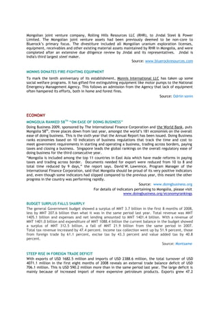 Mongolian joint venture company, Rolling Hills Resources LLC (RHR), to Jindal Steel & Power
Limited. The Mongolian joint venture assets had been previously deemed to be non-core to
Bluerock’s primary focus. The divestiture included all Mongolian uranium exploration licenses,
equipment, receivables and other existing material assets maintained by RHR in Mongolia, and were
completed after an extensive due diligence review by Jindal and its representatives. Jindal is
India's third largest steel maker.
Source: www.bluerockresources.com
MONNIS DONATES FIRE-FIGHTING EQUIPMENT
To mark the tenth anniversary of its establishment, Monnis International LLC has taken up some
social welfare programs. It has gifted fire extinguishing equipment like motor pumps to the National
Emergency Management Agency. This follows an admission from the Agency that lack of equipment
often hampered its efforts, both in home and forest fires.
Source: Odriin sonin
ECONOMY
MONGOLIA RANKED 58TH
“ON EASE OF DOING BUSINESS”
Doing Business 2009, sponsored by The International Finance Corporation and the World Bank, puts
Mongolia 58th
, three places down from last year, amongst the world’s 181 economies on the overall
ease of doing business. This is the sixth year that the Annual Report has been issued. Doing Business
ranks economies based on 10 indicators of business regulations that track the time and cost to
meet government requirements in starting and operating a business, trading across borders, paying
taxes and closing a business. Singapore leads the global rankings on the overall regulatory ease of
doing business for the third consecutive year.
“Mongolia is included among the top 11 countries in East Asia which have made reforms in paying
taxes and trading across border. Documents needed for export were reduced from 10 to 8 and
total time reduced by 9 days,” the report says. David W. Lawrence, Program Manager of the
International Finance Corporation, said that Mongolia should be proud of its very positive indicators
and, even though some indicators had slipped compared to the previous year, this meant the other
progress in the country was performing rapidly.
Source: www.doingbusiness.org
For details of indicators pertaining to Mongolia, please visit
www.doingbusiness.org/economyrankings
BUDGET SURPLUS FALLS SHARPLY
The general Government budget showed a surplus of MNT 3.7 billion in the first 8 months of 2008,
less by MNT 207.6 billion than what it was in the same period last year. Total revenue was MNT
1405.1 billion and expenses and net lending amounted to MNT 1401.4 billion. With a revenue of
MNT 1401.0 billion and expenditure of MNT 1088.4 billion the current balance in the budget showed
a surplus of MNT 312.5 billion, a fall of MNT 21.9 billion from the same period in 2007.
Total tax revenue increased by 47.4 percent. Income tax collection went up by 51.9 percent, those
from foreign trade by 61.1 percent, excise tax by 43.3 percent and value added tax by 40.8
percent.
Source: Montsame
STEEP RISE IN FOREIGN TRADE DEFICIT
With exports of USD 1682.5 million and imports of USD 2388.6 million, the total turnover of USD
4071.1 million in the first eight months of 2008 reveals an external trade balance deficit of USD
706.1 million. This is USD 590.2 million more than in the same period last year. The large deficit is
mainly because of increased import of more expensive petroleum products. Exports grew 47.2
 
