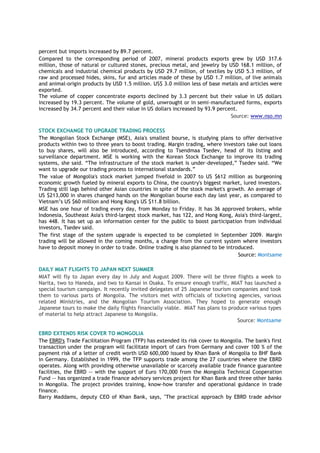 percent but imports increased by 89.7 percent.
Compared to the corresponding period of 2007, mineral products exports grew by USD 317.6
million, those of natural or cultured stones, precious metal, and jewelry by USD 168.1 million, of
chemicals and industrial chemical products by USD 29.7 million, of textiles by USD 5.3 million, of
raw and processed hides, skins, fur and articles made of these by USD 1.7 million, of live animals
and animal-origin products by USD 1.5 million. US$ 3.0 million less of base metals and articles were
exported.
The volume of copper concentrate exports declined by 3.3 percent but their value in US dollars
increased by 19.3 percent. The volume of gold, unwrought or in semi-manufactured forms, exports
increased by 34.7 percent and their value in US dollars increased by 93.9 percent.
Source: www.nso.mn
STOCK EXCHANGE TO UPGRADE TRADING PROCESS
The Mongolian Stock Exchange (MSE), Asia's smallest bourse, is studying plans to offer derivative
products within two to three years to boost trading. Margin trading, where investors take out loans
to buy shares, will also be introduced, according to Tsendmaa Tsedev, head of its listing and
surveillance department. MSE is working with the Korean Stock Exchange to improve its trading
systems, she said. “The infrastructure of the stock market is under-developed,” Tsedev said. “We
want to upgrade our trading process to international standards.”
The value of Mongolia's stock market jumped fivefold in 2007 to US $612 million as burgeoning
economic growth fueled by mineral exports to China, the country's biggest market, lured investors.
Trading still lags behind other Asian countries in spite of the stock market's growth. An average of
US $213,000 in shares changed hands on the Mongolian bourse each day last year, as compared to
Vietnam’s US $60 million and Hong Kong's US $11.8 billion.
MSE has one hour of trading every day, from Monday to Friday. It has 36 approved brokers, while
Indonesia, Southeast Asia's third-largest stock market, has 122, and Hong Kong, Asia's third-largest,
has 448. It has set up an information center for the public to boost participation from individual
investors, Tsedev said.
The first stage of the system upgrade is expected to be completed in September 2009. Margin
trading will be allowed in the coming months, a change from the current system where investors
have to deposit money in order to trade. Online trading is also planned to be introduced.
Source: Montsame
DAILY MIAT FLIGHTS TO JAPAN NEXT SUMMER
MIAT will fly to Japan every day in July and August 2009. There will be three flights a week to
Narita, two to Haneda, and two to Kansai in Osaka. To ensure enough traffic, MIAT has launched a
special tourism campaign. It recently invited delegates of 25 Japanese tourism companies and took
them to various parts of Mongolia. The visitors met with officials of ticketing agencies, various
related Ministries, and the Mongolian Tourism Association. They hoped to generate enough
Japanese tours to make the daily flights financially viable. MIAT has plans to produce various types
of material to help attract Japanese to Mongolia.
Source: Montsame
EBRD EXTENDS RISK COVER TO MONGOLIA
The EBRD's Trade Facilitation Program (TFP) has extended its risk cover to Mongolia. The bank's first
transaction under the program will facilitate import of cars from Germany and cover 100 % of the
payment risk of a letter of credit worth USD 600,000 issued by Khan Bank of Mongolia to BHF Bank
in Germany. Established in 1999, the TFP supports trade among the 27 countries where the EBRD
operates. Along with providing otherwise unavailable or scarcely available trade finance guarantee
facilities, the EBRD -- with the support of Euro 170,000 from the Mongolia Technical Cooperation
Fund -- has organized a trade finance advisory services project for Khan Bank and three other banks
in Mongolia. The project provides training, know-how transfer and operational guidance in trade
finance.
Barry Maddams, deputy CEO of Khan Bank, says, "The practical approach by EBRD trade advisor
 