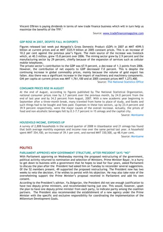Vincent O'Brien is paying dividends in terms of new trade finance business which will in turn help us
maximize the benefits of the TFP."
Source: www.tradefinancemagazine.com
GDP ROSE IN 2007, DESPITE FALL IN EXPORTS
Figures released last week put Mongolia’s Gross Domestic Product (GDP) in 2007 at MNT 4599.5
billion at current prices and at MNT 3325.9 billion at 2005 constant prices. This is an increase of
10.2 per cent against the previous year’s figure. The main source of the increase was livestock
which, at 40.3 million, grew 15.8 percent over 2006. The mining sector grew by 2.9 percent and the
manufacturing sector by 29 percent, chiefly because of the expansion of services such as cellular
mobile telephones.
The private sector’s contribution to the GDP was 67.9 percent, a decrease of 1.3 points from 2006.
However, the contribution of net exports to GDP decreased 7.0 percent. This is despite the
continuing increase in global commodity prices, mainly because the volume of gold export has
fallen. Also there was a significant increase in the import of machinery and machinery components.
GNI per capita at current prices was MNT 1,761,100 and at 2005 constant prices MNT 1,273,400.
Source: The National Statistics Office
CONSUMER PRICES RISE IN AUGUST
At the end of August, according to figures published by The National Statistical Organization,
national consumer prices rose by 3.7 percent over the previous month, by 24.0 percent from the
end of last year and by 34.2 percent from August, 2007. With a new academic year beginning in
September after a three-month break, many traveled from home to place of study, and books and
such things had to be bought and fees paid. Expenses in these two sectors, up by 23.4 percent and
39.9 percent respectively, were the major causes of the overall increase. Actually, the prices of
food and non-alcoholic beverages fell by 0.3-7.7 percent in 15 aimags and the capital city.
Source: Montsame
HOUSEHOLD INCOME, EXPENSES UP
A survey of 2,808 households in the second quarter of 2008 in Ulaanbaatar and 21 aimags has found
that both average monthly expenses and income rose over the same period last year. A household
spent MNT 354,100, an increase of 39.1 per cent, and earned MNT 330,500, up 48.4 per cent.
Source: Montsame
POLITICS
PARLIAMENT APPROVES NEW GOVERNMENT STRUCTURE, AFTER PRESIDENT SAYS “NO”
With Parliament approving on Wednesday morning the proposed restructuring of the government,
political activity returned to nomination and selection of Ministers. Prime Minister Bayar, in a hurry
to get down to business with a government that he hopes to lead for four years, asked Parliament
to discuss the plan after the President had asked him on Tuesday to reconsider several suggestions.
Of the 52 members present, 49 supported the proposed restructuring. The President now has two
weeks to veto the decision, if he wishes to persist with his objection. He may also take note of the
overwhelming support the Prime Minister’s proposal received in Parliament and add his own
consent.
According to the President’s advisor, Ya.Dolgorjav, the President did not see enough justification to
have two deputy prime ministers, and recommended having just one. This would, however, upset
the plan to have one deputy prime minister from each party, to indicate parity among the coalition
partners. The President also recommended the establishment of a new agency under the Prime
Minister with the specific and exclusive responsibility for coordinating the implementation of the
Millennium Development Goals.
 