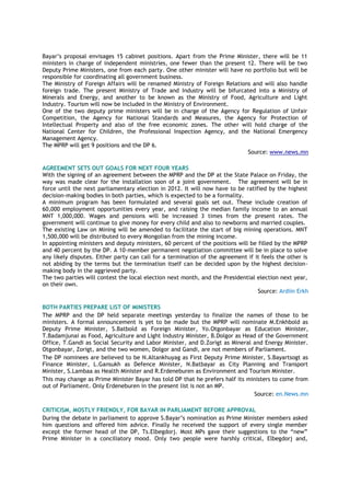 Bayar’s proposal envisages 15 cabinet positions. Apart from the Prime Minister, there will be 11
ministers in charge of independent ministries, one fewer than the present 12. There will be two
Deputy Prime Ministers, one from each party. One other minister will have no portfolio but will be
responsible for coordinating all government business.
The Ministry of Foreign Affairs will be renamed Ministry of Foreign Relations and will also handle
foreign trade. The present Ministry of Trade and Industry will be bifurcated into a Ministry of
Minerals and Energy, and another to be known as the Ministry of Food, Agriculture and Light
Industry. Tourism will now be included in the Ministry of Environment.
One of the two deputy prime ministers will be in charge of the Agency for Regulation of Unfair
Competition, the Agency for National Standards and Measures, the Agency for Protection of
Intellectual Property and also of the free economic zones. The other will hold charge of the
National Center for Children, the Professional Inspection Agency, and the National Emergency
Management Agency.
The MPRP will get 9 positions and the DP 6.
Source: www.news.mn
AGREEMENT SETS OUT GOALS FOR NEXT FOUR YEARS
With the signing of an agreement between the MPRP and the DP at the State Palace on Friday, the
way was made clear for the installation soon of a joint government. The agreement will be in
force until the next parliamentary election in 2012. It will now have to be ratified by the highest
decision-making bodies in both parties, which is expected to be a formality.
A minimum program has been formulated and several goals set out. These include creation of
60,000 employment opportunities every year, and raising the median family income to an annual
MNT 1,000,000. Wages and pensions will be increased 3 times from the present rates. The
government will continue to give money for every child and also to newborns and married couples.
The existing Law on Mining will be amended to facilitate the start of big mining operations. MNT
1,500,000 will be distributed to every Mongolian from the mining income.
In appointing ministers and deputy ministers, 60 percent of the positions will be filled by the MPRP
and 40 percent by the DP. A 10-member permanent negotiation committee will be in place to solve
any likely disputes. Either party can call for a termination of the agreement if it feels the other is
not abiding by the terms but the termination itself can be decided upon by the highest decision-
making body in the aggrieved party.
The two parties will contest the local election next month, and the Presidential election next year,
on their own.
Source: Ardiin Erkh
BOTH PARTIES PREPARE LIST OF MINISTERS
The MPRP and the DP held separate meetings yesterday to finalize the names of those to be
ministers. A formal announcement is yet to be made but the MPRP will nominate M.Enkhbold as
Deputy Prime Minister, S.Batbold as Foreign Minister, Yo.Otgonbayar as Education Minister,
T.Badamjunai as Food, Agriculture and Light Industry Minister, B.Dolgor as Head of the Government
Office, T.Gandi as Social Security and Labor Minister, and D.Zorigt as Mineral and Energy Minister.
Otgonbayar, Zorigt, and the two women, Dolgor and Gandi, are not members of Parliament.
The DP nominees are believed to be N.Altankhuyag as First Deputy Prime Minister, S.Bayartsogt as
Finance Minister, L.Gansukh as Defence Minister, N.Batbayar as City Planning and Transport
Minister, S.Lambaa as Health Minister and R.Erdeneburen as Environment and Tourism Minister.
This may change as Prime Minister Bayar has told DP that he prefers half its ministers to come from
out of Parliament. Only Erdeneburen in the present list is not an MP.
Source: en.News.mn
CRITICISM, MOSTLY FRIENDLY, FOR BAYAR IN PARLIAMENT BEFORE APPROVAL
During the debate in parliament to approve S.Bayar’s nomination as Prime Minister members asked
him questions and offered him advice. Finally he received the support of every single member
except the former head of the DP, Ts.Elbegdorj. Most MPs gave their suggestions to the “new”
Prime Minister in a conciliatory mood. Only two people were harshly critical, Elbegdorj and,
 