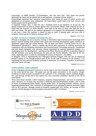 surprisingly, an MPRP member, D.Terbishdagva, who was wary that “with these two parties
becoming one there will be nobody left to ask questions, to express sincere doubts”.
R.Amarjargal regretted that executive organizations were losing all sense of public service and
allegations of corruption were widespread. He hoped Bayar would induct only just, sincere, and
honest people into his government.
In response, S.Bayar said, “I wish the July 1 incidents never to be repeated, as do you all. The
people should have no need to protest against their Government. While I shall certainly be soft on
those who are innocent, as Prime Minister I shall have to be strict to those who take the law in
their own hands. The goal of the coalition agreement is to expedite the development of Mongolia.
In any case, I think the coalition is meant to help us reach a national goal, and once that is
achieved, there may be no need to continue with it.”
Source: Ardiin Erkh
UN BODY TO HOLD ICT TRAINING FOR MINISTERS, MPs
Officials in Mongolia are set to receive training in information and communication technology (ICT)
geared towards helping them achieve their social and economic development goals, thanks to an
agreement signed with the United Nations. The UN Asian and Pacific Training Center for ICT for
Development (UN-APCICT), which is leading the effort, will customize its training curriculum in
cooperation with the Mongolian Information and Communication Technology Authority. “Landlocked
and semi-desert Mongolia, with extreme climate dominated by sparsely populated steppes, is a
challenging place for development," said Hyeun-Suk Rhee, Director of APCICT, a subsidiary body of
the UN Economic and Social Commission for Asia and the Pacific (ESCAP). "The uses of ICT are
many, especially when it comes to combating the tyranny of distance," she added.
In Mongolia, ICTA is implementing the E-Mongolia National Program with the aim of enhancing
people’s quality of life through projects such as "PC for All" and "IT Literacy for All Citizens”. It is
organizing the first national Academy workshop in November for ministers, members of parliament
and other senior officials.
Source: Montsame
FEWER MURDERS, MORE ROBBERIES
Crime in Mongolia decreased 0.5 percent or by 64 cases in the first 8 months of 2008, as compared
to the same period last year. The graph was not the same everywhere in the country, though.
Incidence of crime actually increased 0.2-35.4 percent in Tov, Arkhangai, Khovd, Zavkhan, Bulgan,
Uvs, and Selenge aimags and in the capital city, but a decrease elsewhere resulted in the fall in
total figures.
There were fewer murders, traffic violations, property misappropriations, and acts of contempt of
court. However, an increase was recorded in robberies and unpremeditated murders, and in cases
of fraud, of endangering public health, causing bodily harm, of cheating economic entities, and of
bypassing administrative rules. Instances of infringement of an individual’s political and other rights
rose by 87.5 percent. Damage caused to property totaled MNT 42.2 billion, an increase of 87.6
percent. Of this damage to private property accounted for MNT 15.5 billion.
Source: www.nso.mn
_______________________________________________________________________________________________
SPONSORS
 