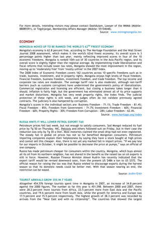 For more details, intending visitors may please contact Dashdulam, Lawyer of the MNMA (Mobile:
88089391), or Tegshjargal, Membership Affairs Manager (Mobile: 55154648).
Source: www.miningmongolia.mn
ECONOMY
MONGOLIA MOVES UP TO BE RANKED THE WORLD’S 62ND
FREEST ECONOMY
Mongolia's economy is 62.8 percent free, according to The Heritage Foundation and the Wall Street
Journal 2008 assessment, which makes it the world's 62nd freest economy. Its overall score is 3
percentage points higher than last year, mainly reflecting improved scores in four of the 10
economic freedoms. Mongolia is ranked 10th out of 30 countries in the Asia-Pacific region, and its
overall score is slightly higher than the regional average. By implementing trade liberalization and
fiscal reforms that include lower tax rates, Mongolia showed the most improvement in the region,
moving up to "moderately free" from "mostly unfree" in the 2007 Index.
The 2008 Index of Economic Freedom covers 162 countries across 10 specific freedoms such as in
trade, business, investment, and in property rights. Mongolia enjoys high levels of fiscal freedom,
financial freedom, business freedom, investment freedom, and trade freedom. The top income and
corporate tax rates are moderate. The average tariff rate is also moderate, although non-tariff
barriers (such as customs corruption) have undermined the government's policy of liberalization.
Commercial registration and licensing are efficient, but closing a business takes longer than it
should. Inflation is fairly high, but the government has eliminated almost all of its price supports
and market distortions. Mongolia has very weak property rights, the Index finds. The judicial
protection of these rights is still weak, and judges often do not validate previously agreed
contracts. The judiciary is also hampered by corruption.
Mongolia‟s scores in the individual sectors are: Business Freedom - 71.1%; Trade Freedom - 81.4%;
Fiscal Freedom - 85%; Freedom from Government - 71.7%; Investment Freedom - 60%; Financial
Freedom - 60%; Property Rights - 30%; Freedom from Corruption - 28%; Labor Freedom - 62.4%.
Source: www.heritage.org/index
RUSSIA HINTS IT WILL LOWER PETROL EXPORT TAX
Petroleum prices fell last week, but not enough to satisfy consumers. Sod Mongol reduced its fuel
price by Tg 50 on Thursday. NIC, Petrovis and others followed suit on Friday, but in their case the
reduction was only by Tg 30 a liter. Most motorists claimed the small drop had not even registered.
The steady fall in global oil prices has not so far benefited Mongolian consumers. Petroleum
importing companies explain their helplessness by saying they have a stock bought at high prices
and cannot sell this cheaper. Also, there is not yet any marked fall in import prices. “If we pay less
for our imports in October, it might be possible to decrease the price at pumps,” says an official of
one company.
Russia has made petroleum cheaper for consumers within the country. Mongolia, which buys almost
all its oil from its northern neighbor, has not shared in the benefit as the raised tax on oil exports is
still in force. However, Russian Finance Minister Alexei Kudrin has recently indicated that the
export tariff would be revised downward soon, from the present US $486 a ton to US $372. The
official reason for raising the tax was that Russia wished to discourage exports during the harvest
season so that its domestic needs could be better met. With that season nearing an end, the
restriction can be eased.
Source: Ardiin Erkh
TOURIST ARRIVALS GROW 35% IN 7 YEARS
Altogether 454,576 foreign tourists spent time in Mongolia in 2007, an increase of 34.8 percent
against the 2000 figures. The number so far this year is 451,598. Between 2000 and 2007, there
were 28.2 percent more tourists from Africa, 23.5 percent more from East Asia and the Pacific
countries, and 19.6 percent more from South Asia, while the growth for America and Europe was
17.5 percent and 15.5 percent respectively. The highest growth of 38.3 percent was recorded by
arrivals from the “Near East and with no citizenship”. The countries that showed the largest
 