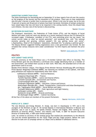 HARVESTING SLOWER THAN USUAL
The State Commission for Harvesting met on September 21 to hear reports from all over the country
on the progress of the harvest and the movement of the produce. There was no clear explanation
why this year‟s harvest is tardier than in previous years. Winter is not very far away, but so far only
15 percent of grains and 30 percent of potato have been harvested. Estimates of bumper production
have raised hopes that less will have to be imported in the coming months. Since this should help
curb inflation, the slow rate of the harvest is disconcerting.
Source: Onoodor
NO DECISION ON WAGE RAISE
The Employers‟ Association, the Federation of Trade Unions (FTU), and the Ministry of Social
Welfare and Labor could not reach any decision at a recent meeting to discuss the FTU demand for
increased wages. S.Ganbaatar, president of the FTU, said continuing price rise has meant “we
cannot survive today on what we earned yesterday”, and wondered how, with “the national
economy growing and growing, ordinary people‟s life was getting worse and worse”.
L.Nyamsambuu, Head of the Employers‟ Association, dismissed this “as playing a political game”.
The Deputy Minister suggested holding negotiations once a new government was formed. He also
revealed that various measures were under consideration “to limit imports and maintain the price
line”.
Source: www.sonin.mn, Onoodor
POLITICS
NEW CABINET TAKES OFFICE
A simple ceremony at the State Palace saw a 15-member Cabinet take office on Saturday. The
Prime Minister gave the new Ministers a certificate and a badge identifying them as a member of
the Government, and wished them success at their work. With that, the extended term of the old
government came to an end.
Besides Prime Minister S.Bayar, First Deputy Prime Minister Norovyn Altankhuyag (DP) and Deputy
Prime Minister Miegombyn Enkhbold (MPRP), the following are members of the Cabinet, with their
party affiliation and respective responsibility after their name:
Sukhbaataryn Batbold (MPRP) -- External Relations;
Sangajavyn Bayartsogt (DP) –- Finance;
Tsendiin Nyamdorj (MPRP) -- Justice and Internal Affairs;
Luimediin Gansukh (DP) -- Environment and Tourism;
Luvsanvandangiin Bold (DP) –- Defense;
Yondongiin Otgonbayar (MPRP) -- Education, Culture and Science;
Khaltmaagiin Battulga (DP) -- Roads, Transportation, Construction and Urban Development;
Mrs. Togsjargalyn Gandi (MPRP) -- Social Welfare and Labor;
Tunjingiin Badamjunai (MPRP) -- Food, Agriculture and Light Industry;
Sambuugiin Lambaa (DP) –- Health;
Dashdorjiin Zorigt (MPRP) -- Minerals and Energy;
Mrs Badraagiin Dolgor (MPRP) -- Cabinet Secretariat.
All but four of the above are members of the present Parliament.
Source: Montsame, Ardiin Erkh
PROFILE OF D. ZORIGT
The new Minerals and Energy Minister, D. Zorigt, was born in Ulaanbaatar in 1971 and is the
youngest of the Ministers at age 37. He earned degrees in International Relations in Moscow and
Australia, and in Law in Japan. He speaks Chinese, Russian and English. After working in the
Ministries of External Affairs, Finance, and Industry and Trade, in 2007 he became Executive
Director of Erdenes MGL, a 100% state-owned company.
Later, he worked as secretary of the working group that drafted the amendments to the Minerals
Law and the revised agreements for the Tavan Tolgoi and Oyu Tolgoi projects. Before the June
election he took over as campaign advisor to S.Bayar and Su.Batbold in Sukhbaatar district.
 