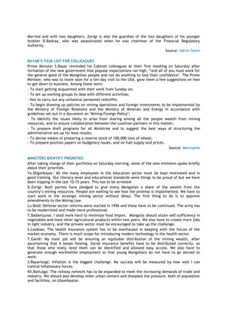 Married and with two daughters, Zorigt is also the guardian of the two daughters of his younger
brother D.Badraa, who was assassinated when he was chairman of the Financial Regulatory
Authority.
Source: Udriin Sonin
BAYAR’S TASK LIST FOR COLLEAGUES
Prime Minister S.Bayar reminded his Cabinet colleagues at their first meeting on Saturday after
formation of the new government that popular expectations ran high, “and all of you must work for
the general good of the Mongolian people and not do anything to lose their confidence". The Prime
Minister, who was to leave soon for a ten-day visit to the USA, gave them a few suggestions on how
to get down to business. Among these were:
- To start getting acquainted with their work from Sunday on;
- To set up working groups to deal with different activities;
- Not to carry out any unilateral personnel reshuffle;
- To begin drawing up policies on mining operations and foreign investments to be implemented by
the Ministry of Foreign Relations and the Ministry of Minerals and Energy in accordance with
guidelines set out in a document on "Mining-Foreign Policy";
- To identify the issues likely to arise from sharing among all the people wealth from mining
resources, and to ensure collaboration between the coalition partners in this matter;
- To prepare draft programs for all Ministries and to suggest the best ways of structuring the
administrative set-up for best results;
- To devise means of preparing a reserve stock of 100,000 tons of wheat;
- To prepare position papers on budgetary issues, and on fuel supply and prices.
Source: Montsame
MINISTERS IDENTIFY PRIORITIES
After taking charge of their portfolios on Saturday morning, some of the new ministers spoke briefly
about their priorities.
Yo.Otgonbayar: All the many employees in the education sector must be kept motivated and in
good training. Our literacy level and educational standards were things to be proud of but we have
been slipping in the last 10-15 years. This has to be arrested.
D.Zorigt: Both parties have pledged to give every Mongolian a share of the wealth from the
country‟s mining resources. People are waiting to see how the promise is implemented. We have to
start work in the strategic mining sector without delay. The first thing to do is to approve
amendments to the Mining Law.
Lu.Bold: Defense sector reforms were started in 1996 and these have to be continued. The army has
to be modernized and made more professional.
T.Badamjunai: I shall work hard to minimize food import. Mongolia should attain self-sufficiency in
vegetables and most other agricultural products within two years. We also have to create more jobs
in light industry, and the private sector must be encouraged to take up the challenge.
S.Lambaa; The health insurance system has to be overhauled in keeping with the forces of the
market economy. There is much scope for introducing modern technology in the health sector.
T.Gandi: My main job will be ensuring an equitable distribution of the mining wealth, after
ascertaining that it keeps flowing. Social insurance benefits have to be distributed correctly, so
that those who really need them can be identified and allowed easy access. We also have to
generate enough worthwhile employment so that young Mongolians do not have to go abroad to
work.
S.Bayartsogt: Inflation is the biggest challenge. My success will be measured by how well I can
control inflationary forces.
Kh.Battulga: The railway network has to be expanded to meet the increasing demands of trade and
industry. We should also develop other urban centers and dissipate the pressure, both of population
and facilities, on Ulaanbaatar.
 