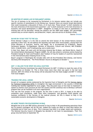 Source: en.News.mn
NO MENTION OF MINING LAW IN PARLIAMENT AGENDA
The list of business to be transacted by Parliament in its Autumn session does not include any
specific mention of amendments to the Mining Law. However there are several broad descriptions
that could incorporate a discussion of them, or of much else. These include “a draft resolution on
the main directions of the Government activities”, and “a draft resolution on the main directions of
economic and social development in 2009”. Altogether 23 drafts of new laws or amendments to
existing laws will be discussed. Among the subjects are the 2009 state budget, VAT percentage,
customs duty on certain exports, and production, import, sale and service of alcoholic drinks.
Source: Onoodor
BAYAR ON 10-DAY VISIT TO THE USA
Prime Minister S.Bayar is in the USA to attend the 63rd Session of the United Nations General
Assembly in New York. He will address the Assembly and meet other world leaders, among them the
Prime Ministers of Australia, Austria, and Nepal. He is accompanied by G.Batkhuu, Deputy
Parliament Speaker; Yo.Otgonbayar, Minister of Education, Culture and Science; MPs D.Baldan-
Ochir, E.Monkh-Ochir, and Ts.Sedvaanchig; and a media team.
In New York, Bayar will meet with UN Secretary General Ban Ki-Moon, and Kemal Dervis, Head of
the United Nations Development Program (UNDP). He will also attend a ceremony jointly hosted by
President George W. Bush and President Jalal Talabani of Iraq for leaders of countries represented
in the international peace-keeping forces in Iraq.
Bayar‟s program in Washington DC includes talks with US Vice-President Dick Cheney, and Interior
Secretary Dirk Kempthorne. The Prime Minister returns to Mongolia on October 1.
Source: Montsame
MNT 1.5 BILLION TO BE SPENT ON LOCAL ELECTION
The General Election Commission has asked Parliament for MNT 1.5 billion to meet the costs of the
Local Election on October 12. This is three times more than what was spent in the last local
election. MNT 415 million of the money will be allocated from the State budget and MNT 11 million
from local budgets.
Source: Onoodor
TRAINING FOR LOCAL JUDGES
As part of a program jointly conducted by the Supreme Court of Mongolia and the German Agency
for Technical Cooperation (GTZ) to strengthen the legal environment in the country, a three-day
training was recently organized for local judges. They discussed ways on how best to implement a
system to monitor court practices all over the country and the consensus was to develop a software
program that can be installed in all court organizations.
This was the first project in the program. By the time it ends in 2011, it hopes to be able to
streamline court procedures, make them more transparent, and generally instill popular and
business confidence in the fairness of the judicial process. All this is meant to help in the
sustainable economic development of Mongolia.
Source: Montsame
NO MORE TROOPS FOR PEACEKEEPING IN IRAQ
Mongolia has so far sent 900 military personnel to Iraq to help in UN peacekeeping operations there
but its present contingent will be the last. Indeed the troops are likely to come back before the
scheduled end of their tour of duty. This is because Iraq feels it no longer needs such assistance.
The National Security Council of Mongolia has decided to call back its peacekeepers. Their first
group returned home on September 18.
Source: Odriin sonin
 