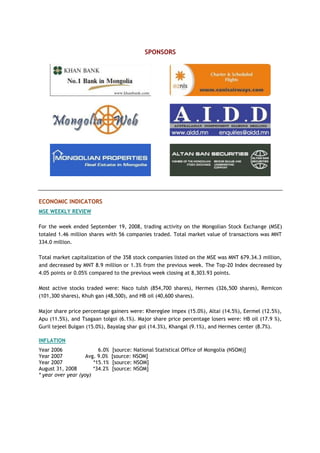 SPONSORS
ECONOMIC INDICATORS
MSE WEEKLY REVIEW
For the week ended September 19, 2008, trading activity on the Mongolian Stock Exchange (MSE)
totaled 1.46 million shares with 56 companies traded. Total market value of transactions was MNT
334.0 million.
Total market capitalization of the 358 stock companies listed on the MSE was MNT 679.34.3 million,
and decreased by MNT 8.9 million or 1.3% from the previous week. The Top-20 Index decreased by
4.05 points or 0.05% compared to the previous week closing at 8,303.93 points.
Most active stocks traded were: Naco tulsh (854,700 shares), Hermes (326,500 shares), Remicon
(101,300 shares), Khuh gan (48,500), and HB oil (40,600 shares).
Major share price percentage gainers were: Khereglee impex (15.0%), Altai (14.5%), Eermel (12.5%),
Apu (11.5%), and Tsagaan tolgoi (6.1%). Major share price percentage losers were: HB oil (17.9 %),
Guril tejeel Bulgan (15.0%), Bayalag shar gol (14.3%), Khangal (9.1%), and Hermes center (8.7%).
INFLATION
Year 2006 6.0% [source: National Statistical Office of Mongolia (NSOM)]
Year 2007 Avg. 9.0% [source: NSOM]
Year 2007 *15.1% [source: NSOM]
August 31, 2008 *34.2% [source: NSOM]
* year over year (yoy)
 