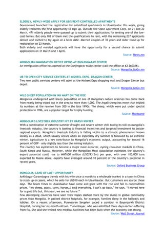 ELDERLY, NEWLY-WEDS APPLY FOR UB'S RENT-CONTROLLED APARTMENTS
Government launched the registration for subsidized apartments in Ulaanbaatar this week, giving
elderly residents the first opportunity to sign up. Outside the State Apartment Corp. on 21 and 22
March, 471 elderly people were queued up to submit their applications for renting one of the low-
cost homes. But only 183 of them met the qualifications to rent, with the remaining 237 applicants
denied and invited to try again at a later date. Married couples of 35 years and older lined up for
registration on 23 March.
Both elderly and married applicants will have the opportunity for a second chance to submit
applications on 31 March and 1 April.
Source: News.mn
MONGOLIAN IMMIGRATION OFFICE OPENS AT DUNJINGARAV CENTER
An immigration office has opened at the Dunjingarav trade center (call the office at 62 260026).
Source: Mongolia.GoGo.mn
UB TO OPEN CITY SERVICE CENTERS AT MISHEEL EXPO, DRAGON CENTER
Two new public services centers will open at the Misheel Expo shopping mall and Dragon Center bus
depot.
Source: Mongolia.GoGo.mn
WILD SHEEP POPULATION IN IKH NART ON THE RISE
Mongolia's endangered wild sheep population at one of Mongolia's nature reserves has come back
from nearly being wiped out in the area to more than 1,000. The Argali sheep has more than tripled
its numbers at the reserve from 300 in the late 1990s. The sheep, which were put under special
protection in 1996, are a popular target for trophy hunting.
Source: Montsame
MONGOLIA'S LIVESTOCK INDUSTRY HIT BY HARSH WINTER
With a combination of extreme summer drought and severe winter chill taking its toll on Mongolia’s
livestock industry, the country is looking to financial incentives and targeted investment to bolster
regional exports. Mongolia’s livestock industry is falling victim to a climatic phenomenon known
locally as a dzud, which usually occurs when an especially dry summer is followed by an extreme
winter. Agriculture is a key contributor to Mongolia’s economic output, accounting for around 16
percent of GDP – only slightly less than the mining industry.
The country has aspirations to become a major meat exporter, eyeing consumer markets in China,
South Korea and Russia. However, while the Mongolian Meat Association estimates the country’s
export potential could rise to MNT600 million (USD293.2m) per year, with over 100,000 tons
exported to Russia alone, exports have averaged around 10 percent of the country’s potential in
recent years.
Source: Oxford Business Group
MONGOLIA: LAND OF LOST OPPORTUNITY
Ankhbayar Garamdagva travels with his wife once a month to a wholesale market in a town in China
to stock up on jeans, which he sells for USD10 each in Ulaanbaatar. But customers are scarce these
days. The boom times in Ulaanbaatar have come and gone with the rise and fall in commodities
prices. “My sheep, goats, cows, horses…I sold everything, I can’t go back,” he says. “I moved here
for a good life but, this year, we see no future.”
Few developing countries have seen their hopes dashed more by the slump in global commodity
prices than Mongolia. In packed district hospitals, for example, families sleep in the hallways and
lobbies. On a recent afternoon, Purevsuren Sergelen paced a corridor in Bayanzurkh District
Hospital, nursing her six-month-old son, Tumenbayar, who was admitted three days earlier suffering
from flu. She said she wished new medical facilities had been built when the economy was strong.
Source: Wall Street Journal
 