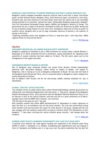 MONGOLIA'S HUGE POTENTIAL TO EXPORT RENEWABLE ELECTRICITY ACROSS NORTHEAST ASIA
Mongolia’s mostly untapped renewable resources could be used to kick-start a major cross-border
power corridor between Russia, Mongolia, China, South Korea and Japan, according to a new study.
Excellent solar and wind resources in the Gobi Desert mean that the country has a vast renewable
energy potential of 2.6 terawatt, claimed the report “Renewables Readiness Assessment: Mongolia”
from the International Renewable Energy Agency (IRENA) and Mongolia’s Ministry of Energy. The
government has set a target of 20 percent renewable by 2023 and 30 percent by 2030. Having had
to rely on Russian energy imports to cover short-term contingency needs and on China to power its
southern towns, Mongolia aims to use its huge renewable resources to become a net exporter of
energy in the future.
“Exporting renewable power from Mongolia to China is a long-term plan,” said Yong Chen, IRENA
regional officer for Asia and the Pacific.
Source: PV-Tech.org
POLITICS
PARLIAMENT RECEIVES BILL ON JOINING NUCLEAR SAFETY CONVENTION
Mongolia is updating its standards to join a 1994 convention for nuclear safety. Cabinet Minister S.
Bayartsogt on 21 March presented the bill to Parliament, saying amendments for regulating small
quantities of nuclear materials had been added on 10 March. The bill covers topics such as the
management of fuel supply and waste.
Source: Montsame
SAIKHANBILEG RECRUITS BAABAR AS ADVISOR
One of Mongolia's most renowned thinkers has joined Prime Minister Chimed Saikhanbileg's
advisorial staff. Bat-Erdene Batbayar, better known to readers as Baabar, will replace B.
Delgermaa, who is moving on to act as Mongolia's ambassador to Russia. He was once the head of
the Mongolian Social Democratic Party, and is a renowned author in Mongolia on topics ranging from
society and politics to history.
One of Baabar's chief focuses will be the Asia-Europe (ASEM) meeting scheduled for July in
Ulaanbaatar.
Source: Udriin Sonin
UYANGA, TSOG EXIT JUSTICE COALITION
Two members of the so-called Justice Union within Chimed Saikhanbileg's coalition government are
making their exit following disagreements with their peers. L. Tsog and G. Uyanga of the Mongolian
People's Revolutionary Party, which partnered with the Mongolian National Democratic Party to run
for election in 2012 as the Justice Coalition, said they will exit at a press conference on 22 March.
Uyanga's future with the MPRP itself, however, was uncertain.
“We will stay in the party for now,” she said.
Both members worked with fellow MPRP parliamentarian O. Baasankhuu to collect signatures to
open the floor to a no-confidence vote for the prime minister. The vote was controversial among
some members and may have been the reason for some discord in the group. Uyanga said she was
also unhappy with the coalition's weak efforts to lead an initiative titled “Five Revolutions to Save
Mongolia.” “I have been criticizing the Justice Coalition group recently,” said Uyanga about the
initiative.
Source: News.mn
SUPREME COURT REJECTS LEADERSHIP APPOINTMENTS THAT HAVE SPLIT KHUN PARTY
A Supreme Court decision has ruled against handing over leadership of the National Labor Party
(KhUN) to either S. Ganbaatar or G. Naidlaa, invalidating both appointments each was arguing in
favor of. Ganbaatar and Naidlaa were in a tug-o-war over the party's leadership that has split the
 